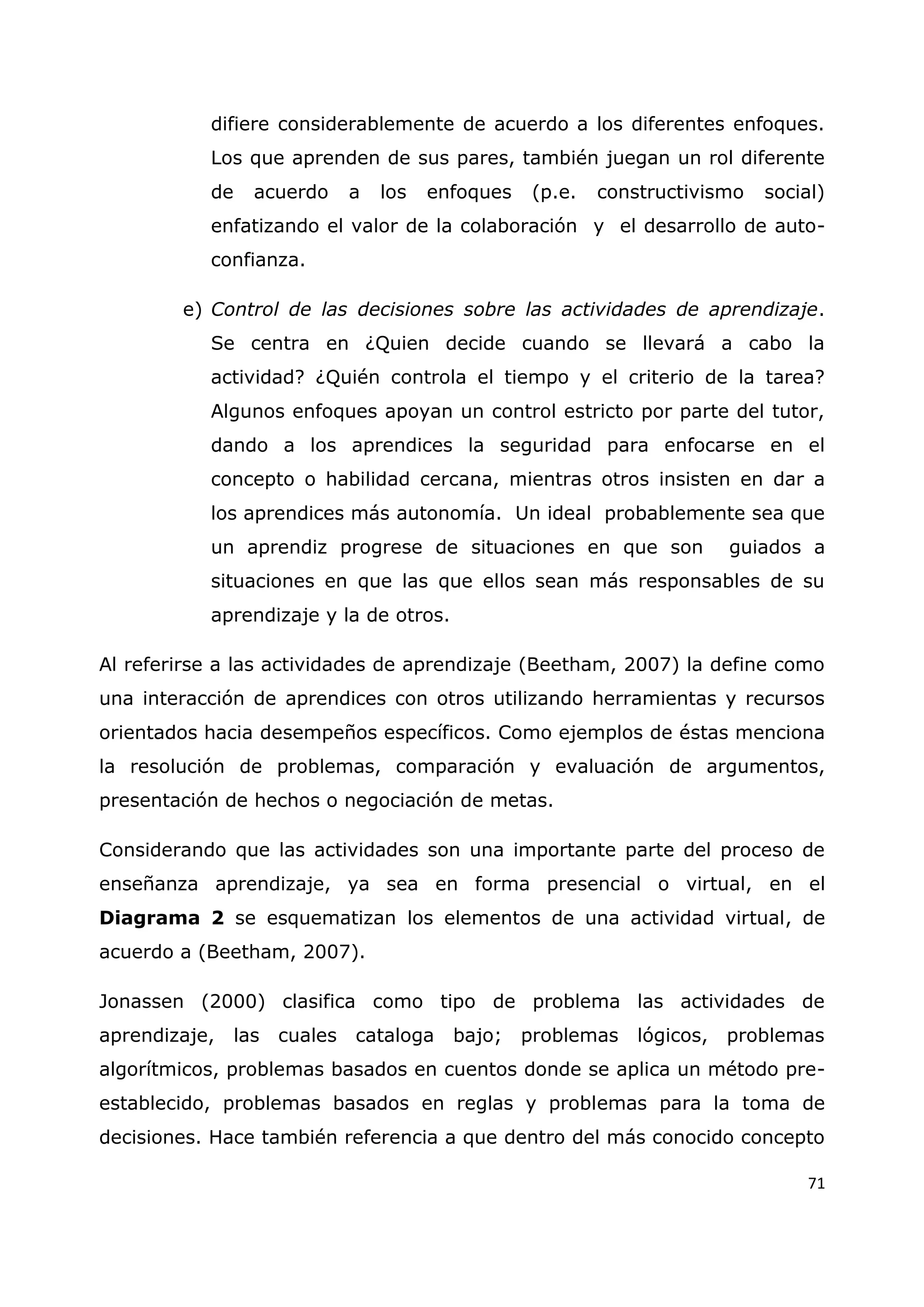 71
difiere considerablemente de acuerdo a los diferentes enfoques.
Los que aprenden de sus pares, también juegan un rol diferente
de acuerdo a los enfoques (p.e. constructivismo social)
enfatizando el valor de la colaboración y el desarrollo de auto-
confianza.
e) Control de las decisiones sobre las actividades de aprendizaje.
Se centra en ¿Quien decide cuando se llevará a cabo la
actividad? ¿Quién controla el tiempo y el criterio de la tarea?
Algunos enfoques apoyan un control estricto por parte del tutor,
dando a los aprendices la seguridad para enfocarse en el
concepto o habilidad cercana, mientras otros insisten en dar a
los aprendices más autonomía. Un ideal probablemente sea que
un aprendiz progrese de situaciones en que son guiados a
situaciones en que las que ellos sean más responsables de su
aprendizaje y la de otros.
Al referirse a las actividades de aprendizaje (Beetham, 2007) la define como
una interacción de aprendices con otros utilizando herramientas y recursos
orientados hacia desempeños específicos. Como ejemplos de éstas menciona
la resolución de problemas, comparación y evaluación de argumentos,
presentación de hechos o negociación de metas.
Considerando que las actividades son una importante parte del proceso de
enseñanza aprendizaje, ya sea en forma presencial o virtual, en el
Diagrama 2 se esquematizan los elementos de una actividad virtual, de
acuerdo a (Beetham, 2007).
Jonassen (2000) clasifica como tipo de problema las actividades de
aprendizaje, las cuales cataloga bajo; problemas lógicos, problemas
algorítmicos, problemas basados en cuentos donde se aplica un método pre-
establecido, problemas basados en reglas y problemas para la toma de
decisiones. Hace también referencia a que dentro del más conocido concepto
 