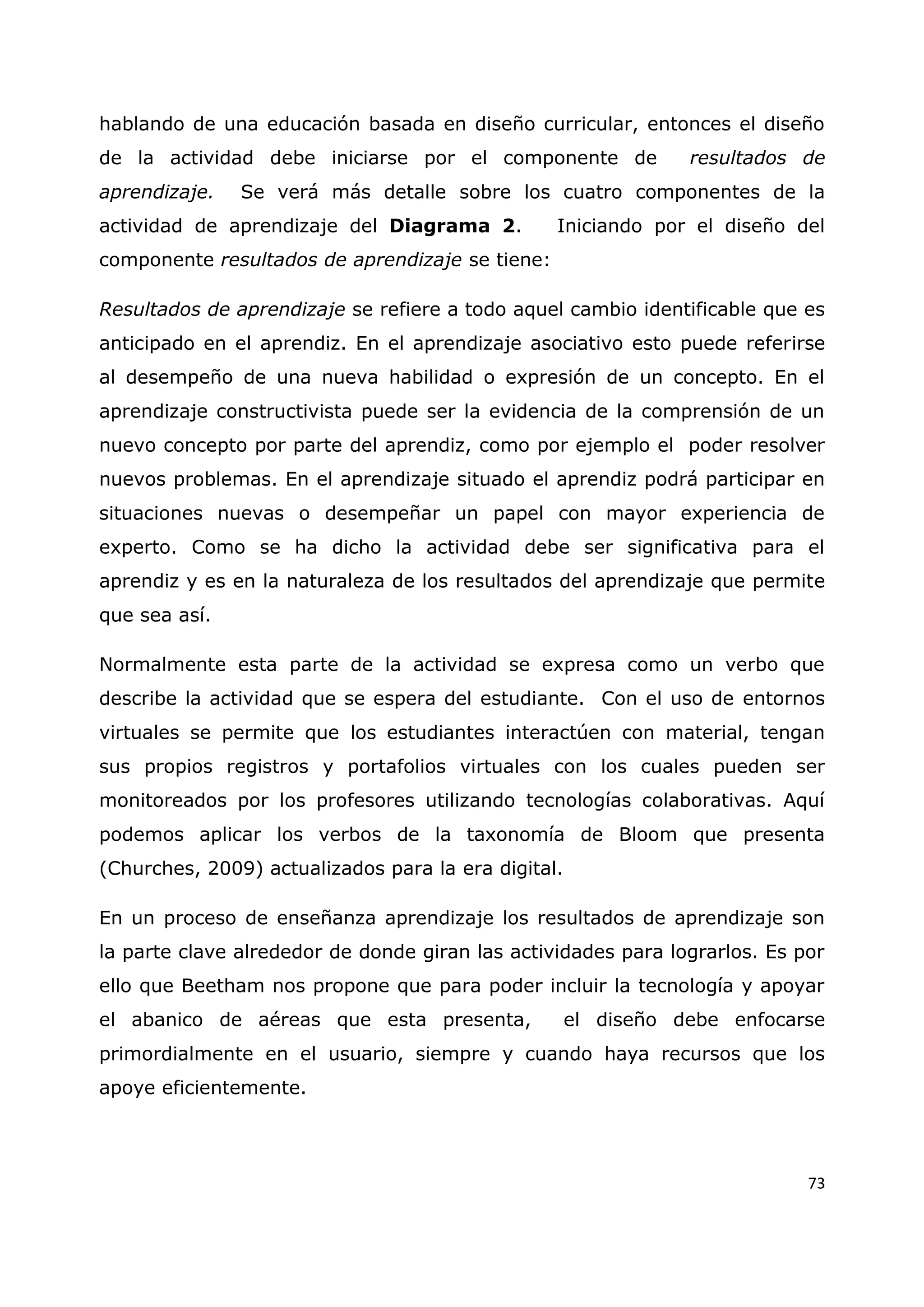 73
hablando de una educación basada en diseño curricular, entonces el diseño
de la actividad debe iniciarse por el componente de resultados de
aprendizaje. Se verá más detalle sobre los cuatro componentes de la
actividad de aprendizaje del Diagrama 2. Iniciando por el diseño del
componente resultados de aprendizaje se tiene:
Resultados de aprendizaje se refiere a todo aquel cambio identificable que es
anticipado en el aprendiz. En el aprendizaje asociativo esto puede referirse
al desempeño de una nueva habilidad o expresión de un concepto. En el
aprendizaje constructivista puede ser la evidencia de la comprensión de un
nuevo concepto por parte del aprendiz, como por ejemplo el poder resolver
nuevos problemas. En el aprendizaje situado el aprendiz podrá participar en
situaciones nuevas o desempeñar un papel con mayor experiencia de
experto. Como se ha dicho la actividad debe ser significativa para el
aprendiz y es en la naturaleza de los resultados del aprendizaje que permite
que sea así.
Normalmente esta parte de la actividad se expresa como un verbo que
describe la actividad que se espera del estudiante. Con el uso de entornos
virtuales se permite que los estudiantes interactúen con material, tengan
sus propios registros y portafolios virtuales con los cuales pueden ser
monitoreados por los profesores utilizando tecnologías colaborativas. Aquí
podemos aplicar los verbos de la taxonomía de Bloom que presenta
(Churches, 2009) actualizados para la era digital.
En un proceso de enseñanza aprendizaje los resultados de aprendizaje son
la parte clave alrededor de donde giran las actividades para lograrlos. Es por
ello que Beetham nos propone que para poder incluir la tecnología y apoyar
el abanico de aéreas que esta presenta, el diseño debe enfocarse
primordialmente en el usuario, siempre y cuando haya recursos que los
apoye eficientemente.
 