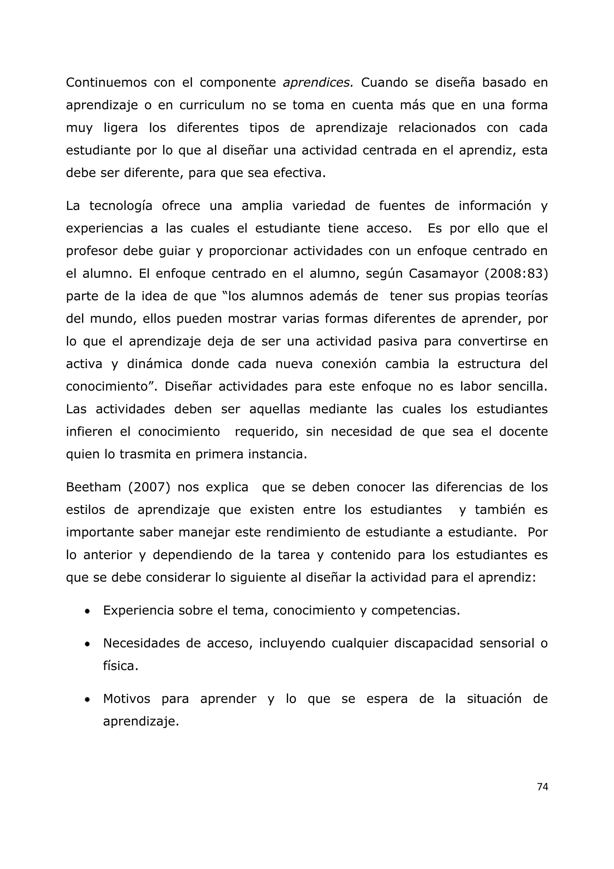 74
Continuemos con el componente aprendices. Cuando se diseña basado en
aprendizaje o en curriculum no se toma en cuenta más que en una forma
muy ligera los diferentes tipos de aprendizaje relacionados con cada
estudiante por lo que al diseñar una actividad centrada en el aprendiz, esta
debe ser diferente, para que sea efectiva.
La tecnología ofrece una amplia variedad de fuentes de información y
experiencias a las cuales el estudiante tiene acceso. Es por ello que el
profesor debe guiar y proporcionar actividades con un enfoque centrado en
el alumno. El enfoque centrado en el alumno, según Casamayor (2008:83)
parte de la idea de que “los alumnos además de tener sus propias teorías
del mundo, ellos pueden mostrar varias formas diferentes de aprender, por
lo que el aprendizaje deja de ser una actividad pasiva para convertirse en
activa y dinámica donde cada nueva conexión cambia la estructura del
conocimiento”. Diseñar actividades para este enfoque no es labor sencilla.
Las actividades deben ser aquellas mediante las cuales los estudiantes
infieren el conocimiento requerido, sin necesidad de que sea el docente
quien lo trasmita en primera instancia.
Beetham (2007) nos explica que se deben conocer las diferencias de los
estilos de aprendizaje que existen entre los estudiantes y también es
importante saber manejar este rendimiento de estudiante a estudiante. Por
lo anterior y dependiendo de la tarea y contenido para los estudiantes es
que se debe considerar lo siguiente al diseñar la actividad para el aprendiz:
Experiencia sobre el tema, conocimiento y competencias.
Necesidades de acceso, incluyendo cualquier discapacidad sensorial o
física.
Motivos para aprender y lo que se espera de la situación de
aprendizaje.
 