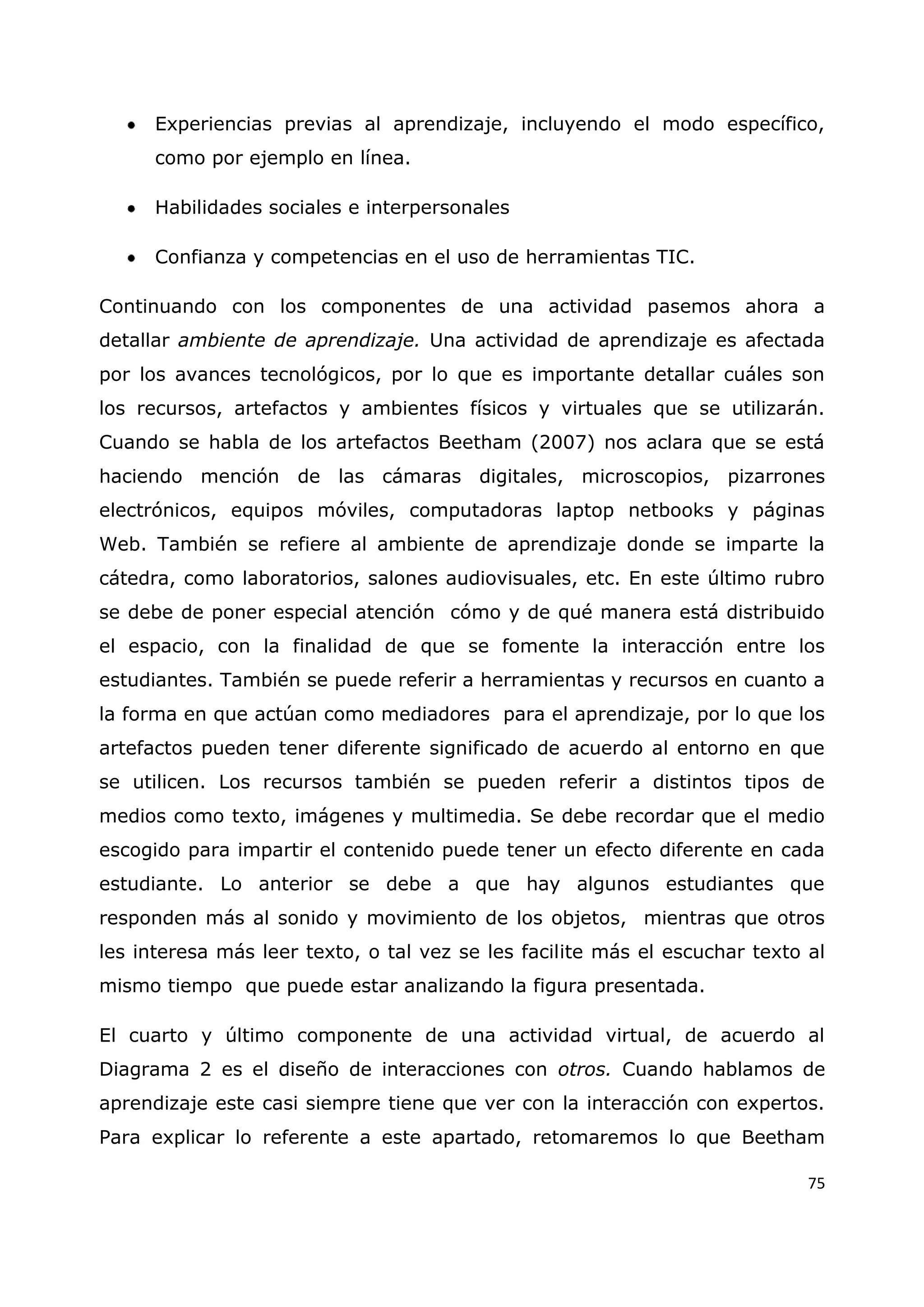 75
Experiencias previas al aprendizaje, incluyendo el modo específico,
como por ejemplo en línea.
Habilidades sociales e interpersonales
Confianza y competencias en el uso de herramientas TIC.
Continuando con los componentes de una actividad pasemos ahora a
detallar ambiente de aprendizaje. Una actividad de aprendizaje es afectada
por los avances tecnológicos, por lo que es importante detallar cuáles son
los recursos, artefactos y ambientes físicos y virtuales que se utilizarán.
Cuando se habla de los artefactos Beetham (2007) nos aclara que se está
haciendo mención de las cámaras digitales, microscopios, pizarrones
electrónicos, equipos móviles, computadoras laptop netbooks y páginas
Web. También se refiere al ambiente de aprendizaje donde se imparte la
cátedra, como laboratorios, salones audiovisuales, etc. En este último rubro
se debe de poner especial atención cómo y de qué manera está distribuido
el espacio, con la finalidad de que se fomente la interacción entre los
estudiantes. También se puede referir a herramientas y recursos en cuanto a
la forma en que actúan como mediadores para el aprendizaje, por lo que los
artefactos pueden tener diferente significado de acuerdo al entorno en que
se utilicen. Los recursos también se pueden referir a distintos tipos de
medios como texto, imágenes y multimedia. Se debe recordar que el medio
escogido para impartir el contenido puede tener un efecto diferente en cada
estudiante. Lo anterior se debe a que hay algunos estudiantes que
responden más al sonido y movimiento de los objetos, mientras que otros
les interesa más leer texto, o tal vez se les facilite más el escuchar texto al
mismo tiempo que puede estar analizando la figura presentada.
El cuarto y último componente de una actividad virtual, de acuerdo al
Diagrama 2 es el diseño de interacciones con otros. Cuando hablamos de
aprendizaje este casi siempre tiene que ver con la interacción con expertos.
Para explicar lo referente a este apartado, retomaremos lo que Beetham
 
