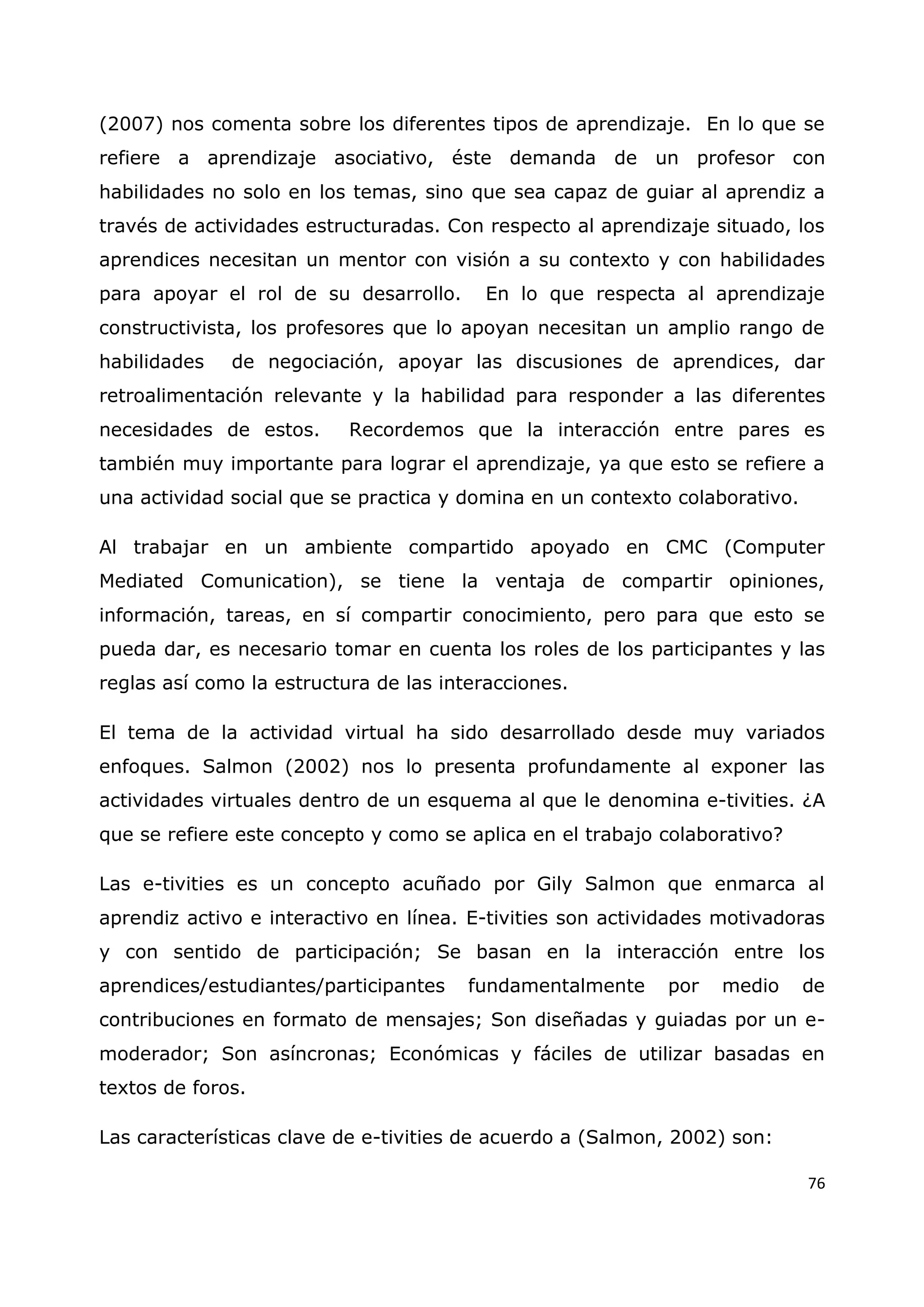 76
(2007) nos comenta sobre los diferentes tipos de aprendizaje. En lo que se
refiere a aprendizaje asociativo, éste demanda de un profesor con
habilidades no solo en los temas, sino que sea capaz de guiar al aprendiz a
través de actividades estructuradas. Con respecto al aprendizaje situado, los
aprendices necesitan un mentor con visión a su contexto y con habilidades
para apoyar el rol de su desarrollo. En lo que respecta al aprendizaje
constructivista, los profesores que lo apoyan necesitan un amplio rango de
habilidades de negociación, apoyar las discusiones de aprendices, dar
retroalimentación relevante y la habilidad para responder a las diferentes
necesidades de estos. Recordemos que la interacción entre pares es
también muy importante para lograr el aprendizaje, ya que esto se refiere a
una actividad social que se practica y domina en un contexto colaborativo.
Al trabajar en un ambiente compartido apoyado en CMC (Computer
Mediated Comunication), se tiene la ventaja de compartir opiniones,
información, tareas, en sí compartir conocimiento, pero para que esto se
pueda dar, es necesario tomar en cuenta los roles de los participantes y las
reglas así como la estructura de las interacciones.
El tema de la actividad virtual ha sido desarrollado desde muy variados
enfoques. Salmon (2002) nos lo presenta profundamente al exponer las
actividades virtuales dentro de un esquema al que le denomina e-tivities. ¿A
que se refiere este concepto y como se aplica en el trabajo colaborativo?
Las e-tivities es un concepto acuñado por Gily Salmon que enmarca al
aprendiz activo e interactivo en línea. E-tivities son actividades motivadoras
y con sentido de participación; Se basan en la interacción entre los
aprendices/estudiantes/participantes fundamentalmente por medio de
contribuciones en formato de mensajes; Son diseñadas y guiadas por un e-
moderador; Son asíncronas; Económicas y fáciles de utilizar basadas en
textos de foros.
Las características clave de e-tivities de acuerdo a (Salmon, 2002) son:
 