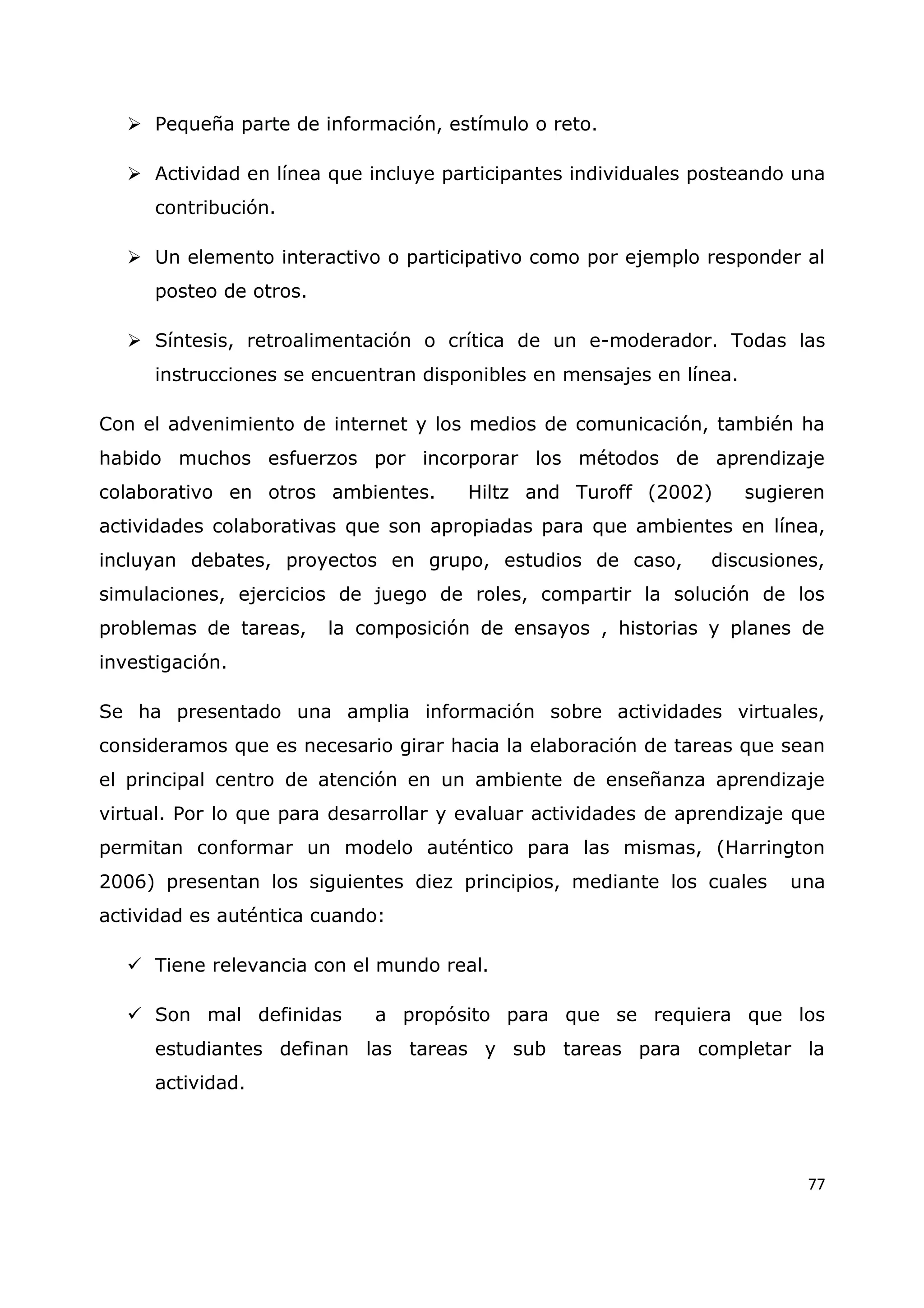 77
 Pequeña parte de información, estímulo o reto.
 Actividad en línea que incluye participantes individuales posteando una
contribución.
 Un elemento interactivo o participativo como por ejemplo responder al
posteo de otros.
 Síntesis, retroalimentación o crítica de un e-moderador. Todas las
instrucciones se encuentran disponibles en mensajes en línea.
Con el advenimiento de internet y los medios de comunicación, también ha
habido muchos esfuerzos por incorporar los métodos de aprendizaje
colaborativo en otros ambientes. Hiltz and Turoff (2002) sugieren
actividades colaborativas que son apropiadas para que ambientes en línea,
incluyan debates, proyectos en grupo, estudios de caso, discusiones,
simulaciones, ejercicios de juego de roles, compartir la solución de los
problemas de tareas, la composición de ensayos , historias y planes de
investigación.
Se ha presentado una amplia información sobre actividades virtuales,
consideramos que es necesario girar hacia la elaboración de tareas que sean
el principal centro de atención en un ambiente de enseñanza aprendizaje
virtual. Por lo que para desarrollar y evaluar actividades de aprendizaje que
permitan conformar un modelo auténtico para las mismas, (Harrington
2006) presentan los siguientes diez principios, mediante los cuales una
actividad es auténtica cuando:
 Tiene relevancia con el mundo real.
 Son mal definidas a propósito para que se requiera que los
estudiantes definan las tareas y sub tareas para completar la
actividad.
 