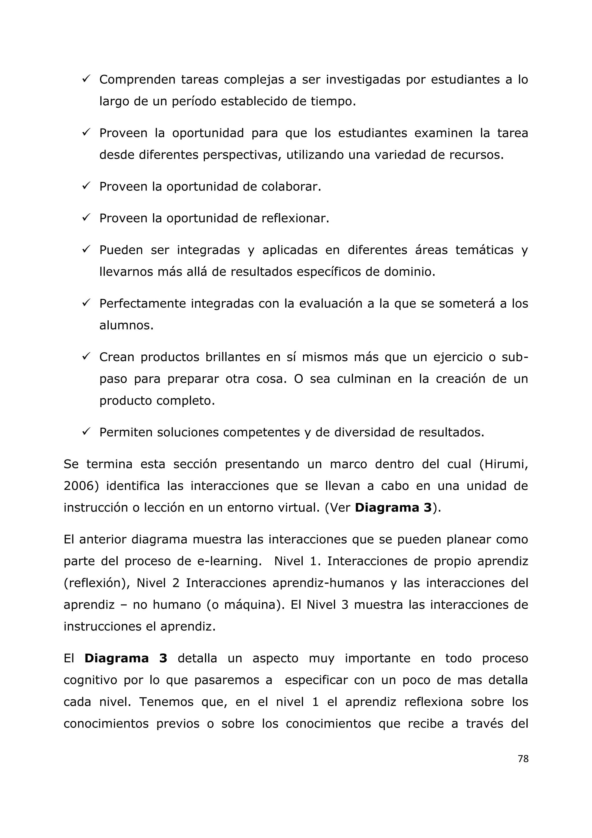 78
 Comprenden tareas complejas a ser investigadas por estudiantes a lo
largo de un período establecido de tiempo.
 Proveen la oportunidad para que los estudiantes examinen la tarea
desde diferentes perspectivas, utilizando una variedad de recursos.
 Proveen la oportunidad de colaborar.
 Proveen la oportunidad de reflexionar.
 Pueden ser integradas y aplicadas en diferentes áreas temáticas y
llevarnos más allá de resultados específicos de dominio.
 Perfectamente integradas con la evaluación a la que se someterá a los
alumnos.
 Crean productos brillantes en sí mismos más que un ejercicio o sub-
paso para preparar otra cosa. O sea culminan en la creación de un
producto completo.
 Permiten soluciones competentes y de diversidad de resultados.
Se termina esta sección presentando un marco dentro del cual (Hirumi,
2006) identifica las interacciones que se llevan a cabo en una unidad de
instrucción o lección en un entorno virtual. (Ver Diagrama 3).
El anterior diagrama muestra las interacciones que se pueden planear como
parte del proceso de e-learning. Nivel 1. Interacciones de propio aprendiz
(reflexión), Nivel 2 Interacciones aprendiz-humanos y las interacciones del
aprendiz – no humano (o máquina). El Nivel 3 muestra las interacciones de
instrucciones el aprendiz.
El Diagrama 3 detalla un aspecto muy importante en todo proceso
cognitivo por lo que pasaremos a especificar con un poco de mas detalla
cada nivel. Tenemos que, en el nivel 1 el aprendiz reflexiona sobre los
conocimientos previos o sobre los conocimientos que recibe a través del
 
