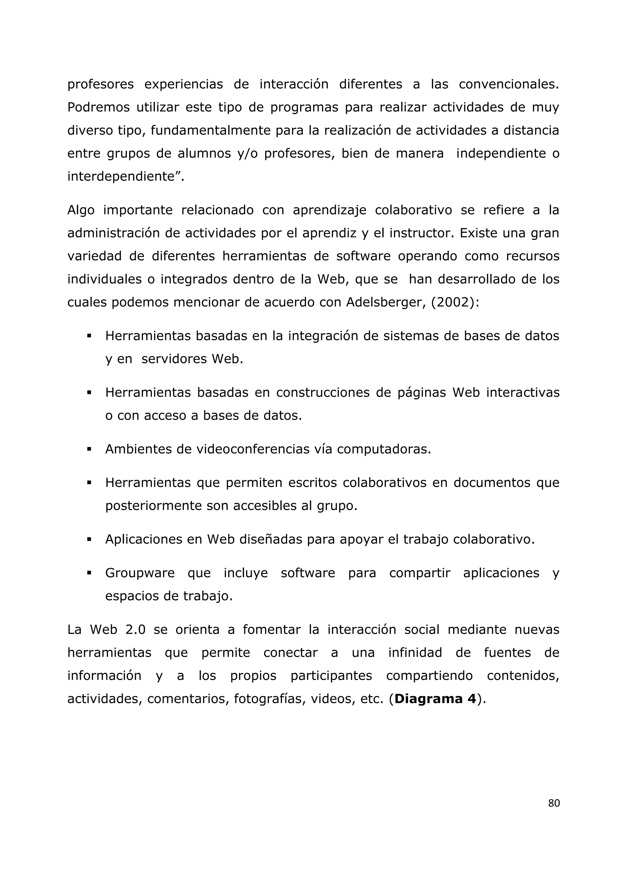80
profesores experiencias de interacción diferentes a las convencionales.
Podremos utilizar este tipo de programas para realizar actividades de muy
diverso tipo, fundamentalmente para la realización de actividades a distancia
entre grupos de alumnos y/o profesores, bien de manera independiente o
interdependiente”.
Algo importante relacionado con aprendizaje colaborativo se refiere a la
administración de actividades por el aprendiz y el instructor. Existe una gran
variedad de diferentes herramientas de software operando como recursos
individuales o integrados dentro de la Web, que se han desarrollado de los
cuales podemos mencionar de acuerdo con Adelsberger, (2002):
 Herramientas basadas en la integración de sistemas de bases de datos
y en servidores Web.
 Herramientas basadas en construcciones de páginas Web interactivas
o con acceso a bases de datos.
 Ambientes de videoconferencias vía computadoras.
 Herramientas que permiten escritos colaborativos en documentos que
posteriormente son accesibles al grupo.
 Aplicaciones en Web diseñadas para apoyar el trabajo colaborativo.
 Groupware que incluye software para compartir aplicaciones y
espacios de trabajo.
La Web 2.0 se orienta a fomentar la interacción social mediante nuevas
herramientas que permite conectar a una infinidad de fuentes de
información y a los propios participantes compartiendo contenidos,
actividades, comentarios, fotografías, videos, etc. (Diagrama 4).
 