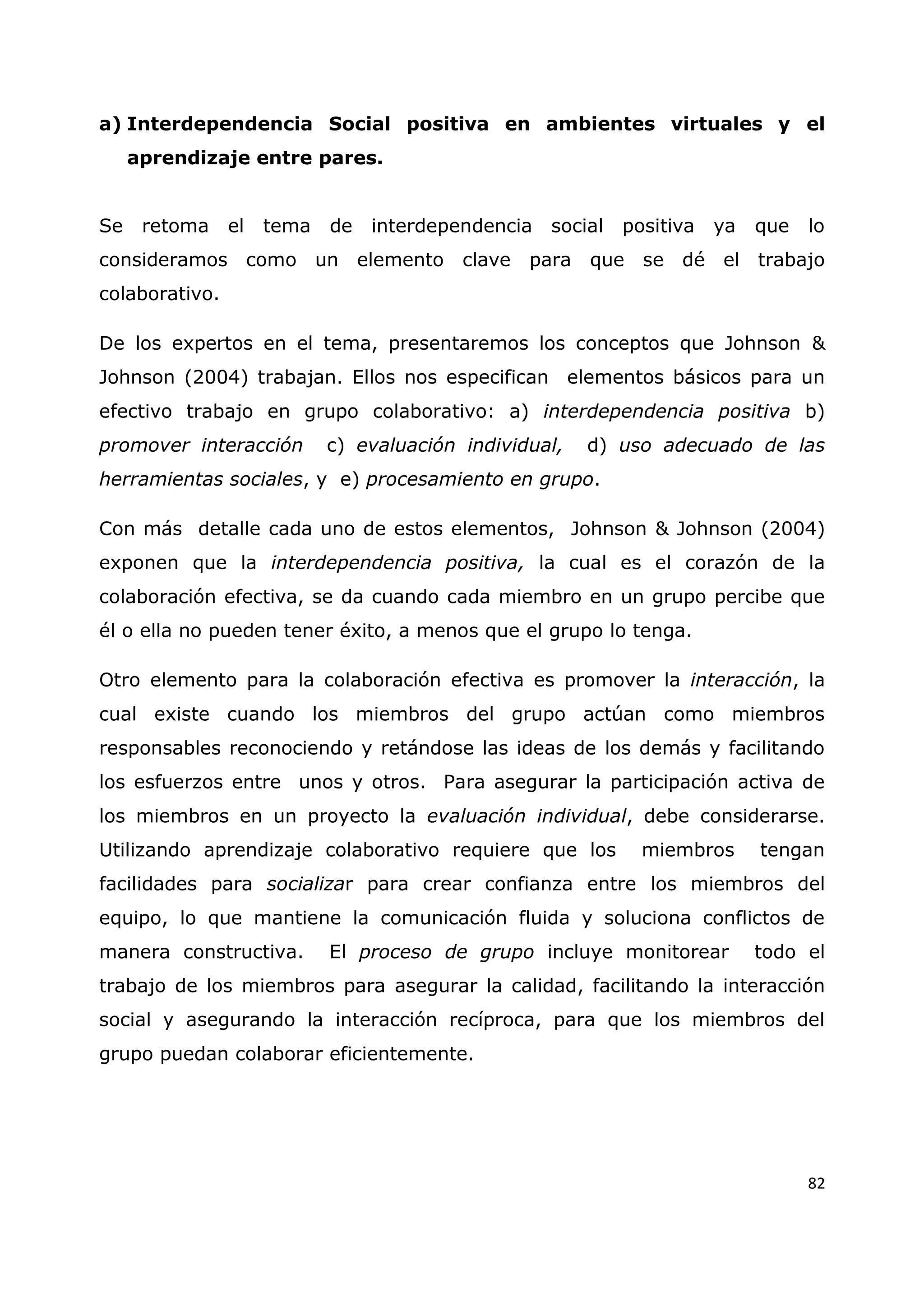 82
a) Interdependencia Social positiva en ambientes virtuales y el
aprendizaje entre pares.
Se retoma el tema de interdependencia social positiva ya que lo
consideramos como un elemento clave para que se dé el trabajo
colaborativo.
De los expertos en el tema, presentaremos los conceptos que Johnson &
Johnson (2004) trabajan. Ellos nos especifican elementos básicos para un
efectivo trabajo en grupo colaborativo: a) interdependencia positiva b)
promover interacción c) evaluación individual, d) uso adecuado de las
herramientas sociales, y e) procesamiento en grupo.
Con más detalle cada uno de estos elementos, Johnson & Johnson (2004)
exponen que la interdependencia positiva, la cual es el corazón de la
colaboración efectiva, se da cuando cada miembro en un grupo percibe que
él o ella no pueden tener éxito, a menos que el grupo lo tenga.
Otro elemento para la colaboración efectiva es promover la interacción, la
cual existe cuando los miembros del grupo actúan como miembros
responsables reconociendo y retándose las ideas de los demás y facilitando
los esfuerzos entre unos y otros. Para asegurar la participación activa de
los miembros en un proyecto la evaluación individual, debe considerarse.
Utilizando aprendizaje colaborativo requiere que los miembros tengan
facilidades para socializar para crear confianza entre los miembros del
equipo, lo que mantiene la comunicación fluida y soluciona conflictos de
manera constructiva. El proceso de grupo incluye monitorear todo el
trabajo de los miembros para asegurar la calidad, facilitando la interacción
social y asegurando la interacción recíproca, para que los miembros del
grupo puedan colaborar eficientemente.
 
