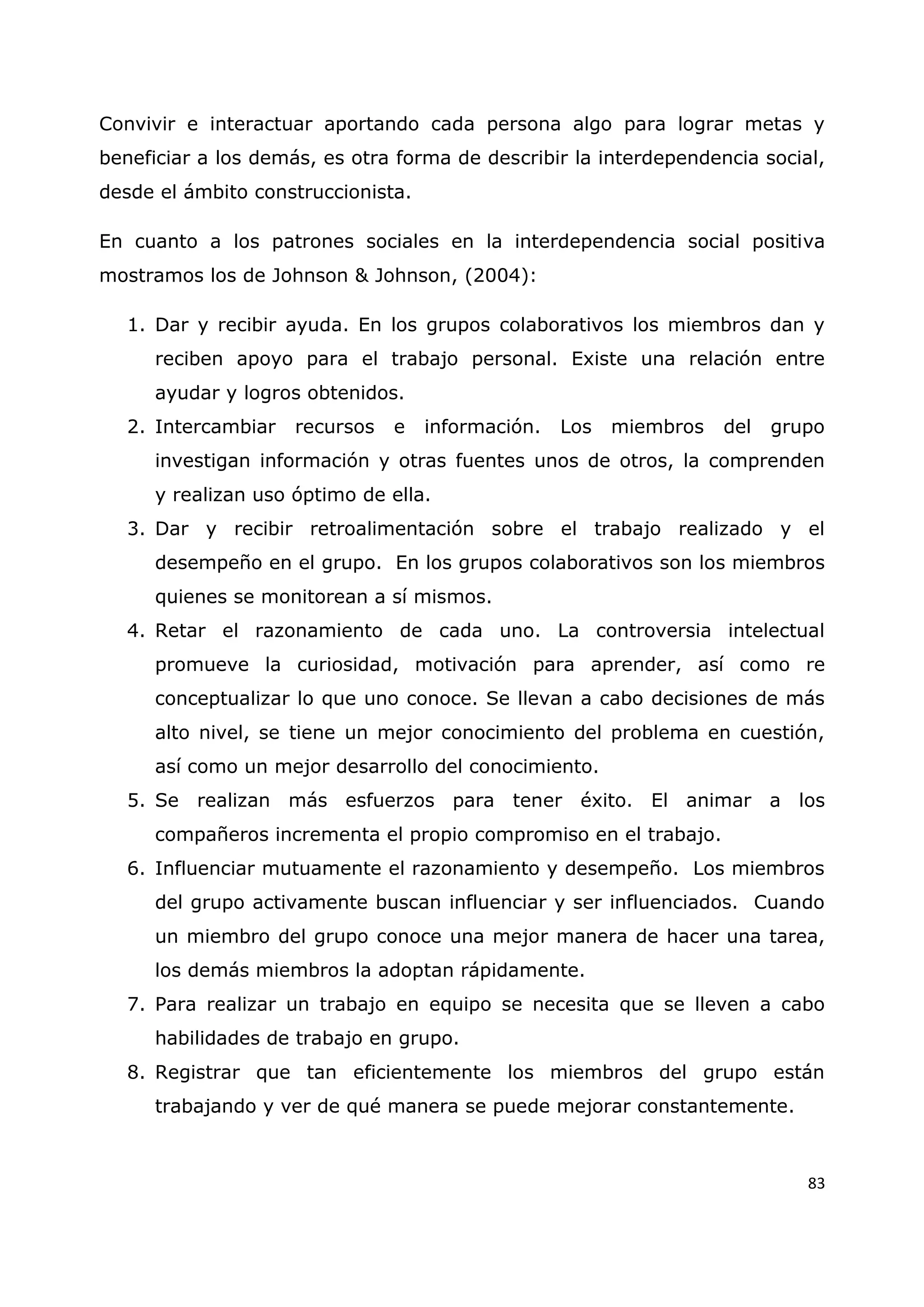 83
Convivir e interactuar aportando cada persona algo para lograr metas y
beneficiar a los demás, es otra forma de describir la interdependencia social,
desde el ámbito construccionista.
En cuanto a los patrones sociales en la interdependencia social positiva
mostramos los de Johnson & Johnson, (2004):
1. Dar y recibir ayuda. En los grupos colaborativos los miembros dan y
reciben apoyo para el trabajo personal. Existe una relación entre
ayudar y logros obtenidos.
2. Intercambiar recursos e información. Los miembros del grupo
investigan información y otras fuentes unos de otros, la comprenden
y realizan uso óptimo de ella.
3. Dar y recibir retroalimentación sobre el trabajo realizado y el
desempeño en el grupo. En los grupos colaborativos son los miembros
quienes se monitorean a sí mismos.
4. Retar el razonamiento de cada uno. La controversia intelectual
promueve la curiosidad, motivación para aprender, así como re
conceptualizar lo que uno conoce. Se llevan a cabo decisiones de más
alto nivel, se tiene un mejor conocimiento del problema en cuestión,
así como un mejor desarrollo del conocimiento.
5. Se realizan más esfuerzos para tener éxito. El animar a los
compañeros incrementa el propio compromiso en el trabajo.
6. Influenciar mutuamente el razonamiento y desempeño. Los miembros
del grupo activamente buscan influenciar y ser influenciados. Cuando
un miembro del grupo conoce una mejor manera de hacer una tarea,
los demás miembros la adoptan rápidamente.
7. Para realizar un trabajo en equipo se necesita que se lleven a cabo
habilidades de trabajo en grupo.
8. Registrar que tan eficientemente los miembros del grupo están
trabajando y ver de qué manera se puede mejorar constantemente.
 