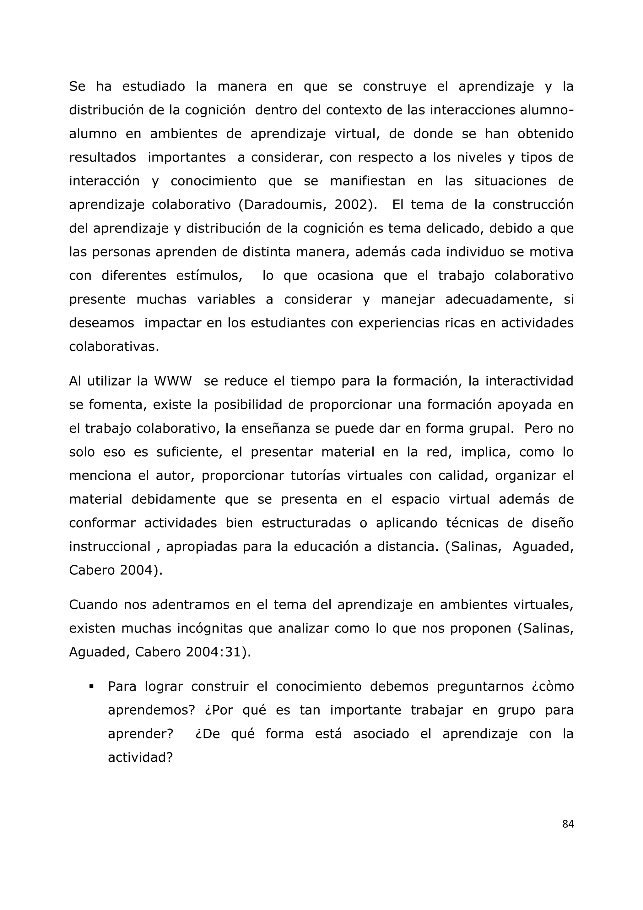 84
Se ha estudiado la manera en que se construye el aprendizaje y la
distribución de la cognición dentro del contexto de las interacciones alumno-
alumno en ambientes de aprendizaje virtual, de donde se han obtenido
resultados importantes a considerar, con respecto a los niveles y tipos de
interacción y conocimiento que se manifiestan en las situaciones de
aprendizaje colaborativo (Daradoumis, 2002). El tema de la construcción
del aprendizaje y distribución de la cognición es tema delicado, debido a que
las personas aprenden de distinta manera, además cada individuo se motiva
con diferentes estímulos, lo que ocasiona que el trabajo colaborativo
presente muchas variables a considerar y manejar adecuadamente, si
deseamos impactar en los estudiantes con experiencias ricas en actividades
colaborativas.
Al utilizar la WWW se reduce el tiempo para la formación, la interactividad
se fomenta, existe la posibilidad de proporcionar una formación apoyada en
el trabajo colaborativo, la enseñanza se puede dar en forma grupal. Pero no
solo eso es suficiente, el presentar material en la red, implica, como lo
menciona el autor, proporcionar tutorías virtuales con calidad, organizar el
material debidamente que se presenta en el espacio virtual además de
conformar actividades bien estructuradas o aplicando técnicas de diseño
instruccional , apropiadas para la educación a distancia. (Salinas, Aguaded,
Cabero 2004).
Cuando nos adentramos en el tema del aprendizaje en ambientes virtuales,
existen muchas incógnitas que analizar como lo que nos proponen (Salinas,
Aguaded, Cabero 2004:31).
 Para lograr construir el conocimiento debemos preguntarnos ¿còmo
aprendemos? ¿Por qué es tan importante trabajar en grupo para
aprender? ¿De qué forma está asociado el aprendizaje con la
actividad?
 