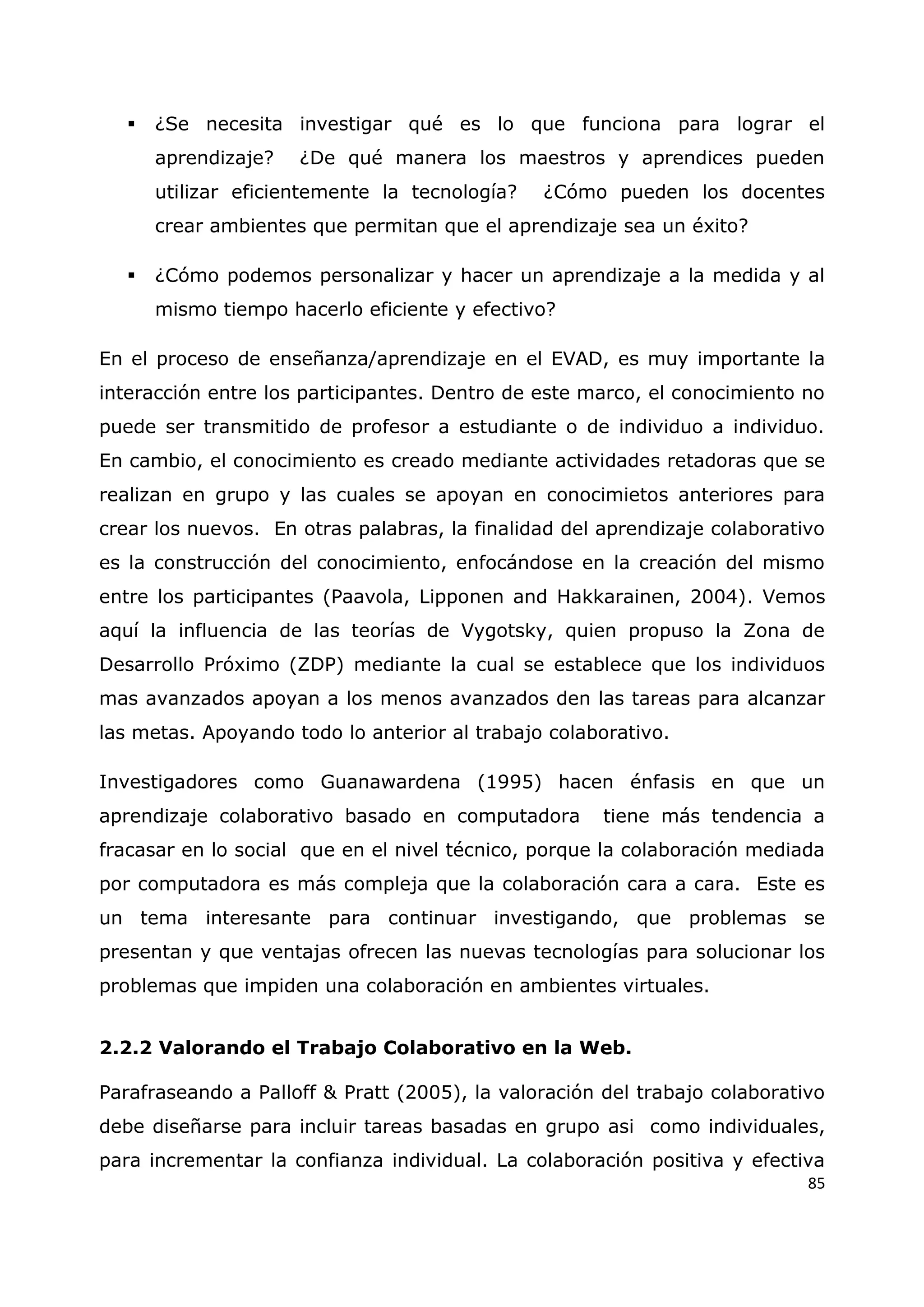85
 ¿Se necesita investigar qué es lo que funciona para lograr el
aprendizaje? ¿De qué manera los maestros y aprendices pueden
utilizar eficientemente la tecnología? ¿Cómo pueden los docentes
crear ambientes que permitan que el aprendizaje sea un éxito?
 ¿Cómo podemos personalizar y hacer un aprendizaje a la medida y al
mismo tiempo hacerlo eficiente y efectivo?
En el proceso de enseñanza/aprendizaje en el EVAD, es muy importante la
interacción entre los participantes. Dentro de este marco, el conocimiento no
puede ser transmitido de profesor a estudiante o de individuo a individuo.
En cambio, el conocimiento es creado mediante actividades retadoras que se
realizan en grupo y las cuales se apoyan en conocimietos anteriores para
crear los nuevos. En otras palabras, la finalidad del aprendizaje colaborativo
es la construcción del conocimiento, enfocándose en la creación del mismo
entre los participantes (Paavola, Lipponen and Hakkarainen, 2004). Vemos
aquí la influencia de las teorías de Vygotsky, quien propuso la Zona de
Desarrollo Próximo (ZDP) mediante la cual se establece que los individuos
mas avanzados apoyan a los menos avanzados den las tareas para alcanzar
las metas. Apoyando todo lo anterior al trabajo colaborativo.
Investigadores como Guanawardena (1995) hacen énfasis en que un
aprendizaje colaborativo basado en computadora tiene más tendencia a
fracasar en lo social que en el nivel técnico, porque la colaboración mediada
por computadora es más compleja que la colaboración cara a cara. Este es
un tema interesante para continuar investigando, que problemas se
presentan y que ventajas ofrecen las nuevas tecnologías para solucionar los
problemas que impiden una colaboración en ambientes virtuales.
2.2.2 Valorando el Trabajo Colaborativo en la Web.
Parafraseando a Palloff & Pratt (2005), la valoración del trabajo colaborativo
debe diseñarse para incluir tareas basadas en grupo asi como individuales,
para incrementar la confianza individual. La colaboración positiva y efectiva
 