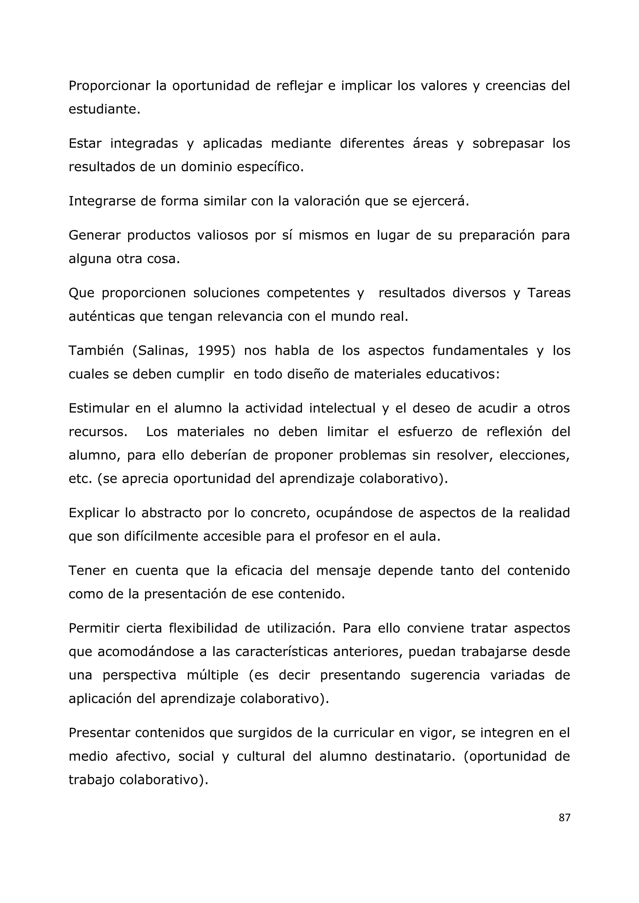 87
Proporcionar la oportunidad de reflejar e implicar los valores y creencias del
estudiante.
Estar integradas y aplicadas mediante diferentes áreas y sobrepasar los
resultados de un dominio específico.
Integrarse de forma similar con la valoración que se ejercerá.
Generar productos valiosos por sí mismos en lugar de su preparación para
alguna otra cosa.
Que proporcionen soluciones competentes y resultados diversos y Tareas
auténticas que tengan relevancia con el mundo real.
También (Salinas, 1995) nos habla de los aspectos fundamentales y los
cuales se deben cumplir en todo diseño de materiales educativos:
Estimular en el alumno la actividad intelectual y el deseo de acudir a otros
recursos. Los materiales no deben limitar el esfuerzo de reflexión del
alumno, para ello deberían de proponer problemas sin resolver, elecciones,
etc. (se aprecia oportunidad del aprendizaje colaborativo).
Explicar lo abstracto por lo concreto, ocupándose de aspectos de la realidad
que son difícilmente accesible para el profesor en el aula.
Tener en cuenta que la eficacia del mensaje depende tanto del contenido
como de la presentación de ese contenido.
Permitir cierta flexibilidad de utilización. Para ello conviene tratar aspectos
que acomodándose a las características anteriores, puedan trabajarse desde
una perspectiva múltiple (es decir presentando sugerencia variadas de
aplicación del aprendizaje colaborativo).
Presentar contenidos que surgidos de la curricular en vigor, se integren en el
medio afectivo, social y cultural del alumno destinatario. (oportunidad de
trabajo colaborativo).
 