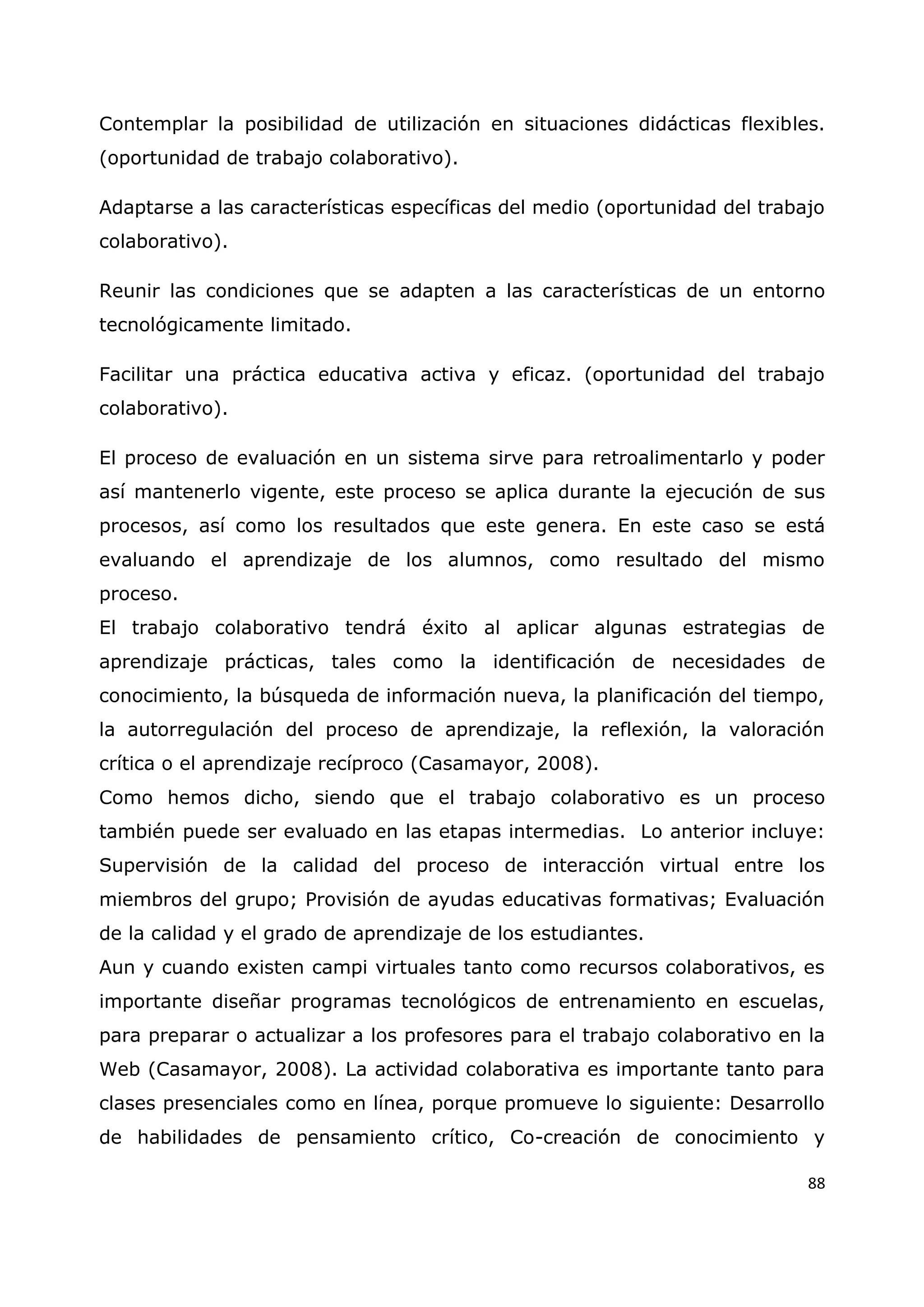 88
Contemplar la posibilidad de utilización en situaciones didácticas flexibles.
(oportunidad de trabajo colaborativo).
Adaptarse a las características específicas del medio (oportunidad del trabajo
colaborativo).
Reunir las condiciones que se adapten a las características de un entorno
tecnológicamente limitado.
Facilitar una práctica educativa activa y eficaz. (oportunidad del trabajo
colaborativo).
El proceso de evaluación en un sistema sirve para retroalimentarlo y poder
así mantenerlo vigente, este proceso se aplica durante la ejecución de sus
procesos, así como los resultados que este genera. En este caso se está
evaluando el aprendizaje de los alumnos, como resultado del mismo
proceso.
El trabajo colaborativo tendrá éxito al aplicar algunas estrategias de
aprendizaje prácticas, tales como la identificación de necesidades de
conocimiento, la búsqueda de información nueva, la planificación del tiempo,
la autorregulación del proceso de aprendizaje, la reflexión, la valoración
crítica o el aprendizaje recíproco (Casamayor, 2008).
Como hemos dicho, siendo que el trabajo colaborativo es un proceso
también puede ser evaluado en las etapas intermedias. Lo anterior incluye:
Supervisión de la calidad del proceso de interacción virtual entre los
miembros del grupo; Provisión de ayudas educativas formativas; Evaluación
de la calidad y el grado de aprendizaje de los estudiantes.
Aun y cuando existen campi virtuales tanto como recursos colaborativos, es
importante diseñar programas tecnológicos de entrenamiento en escuelas,
para preparar o actualizar a los profesores para el trabajo colaborativo en la
Web (Casamayor, 2008). La actividad colaborativa es importante tanto para
clases presenciales como en línea, porque promueve lo siguiente: Desarrollo
de habilidades de pensamiento crítico, Co-creación de conocimiento y
 