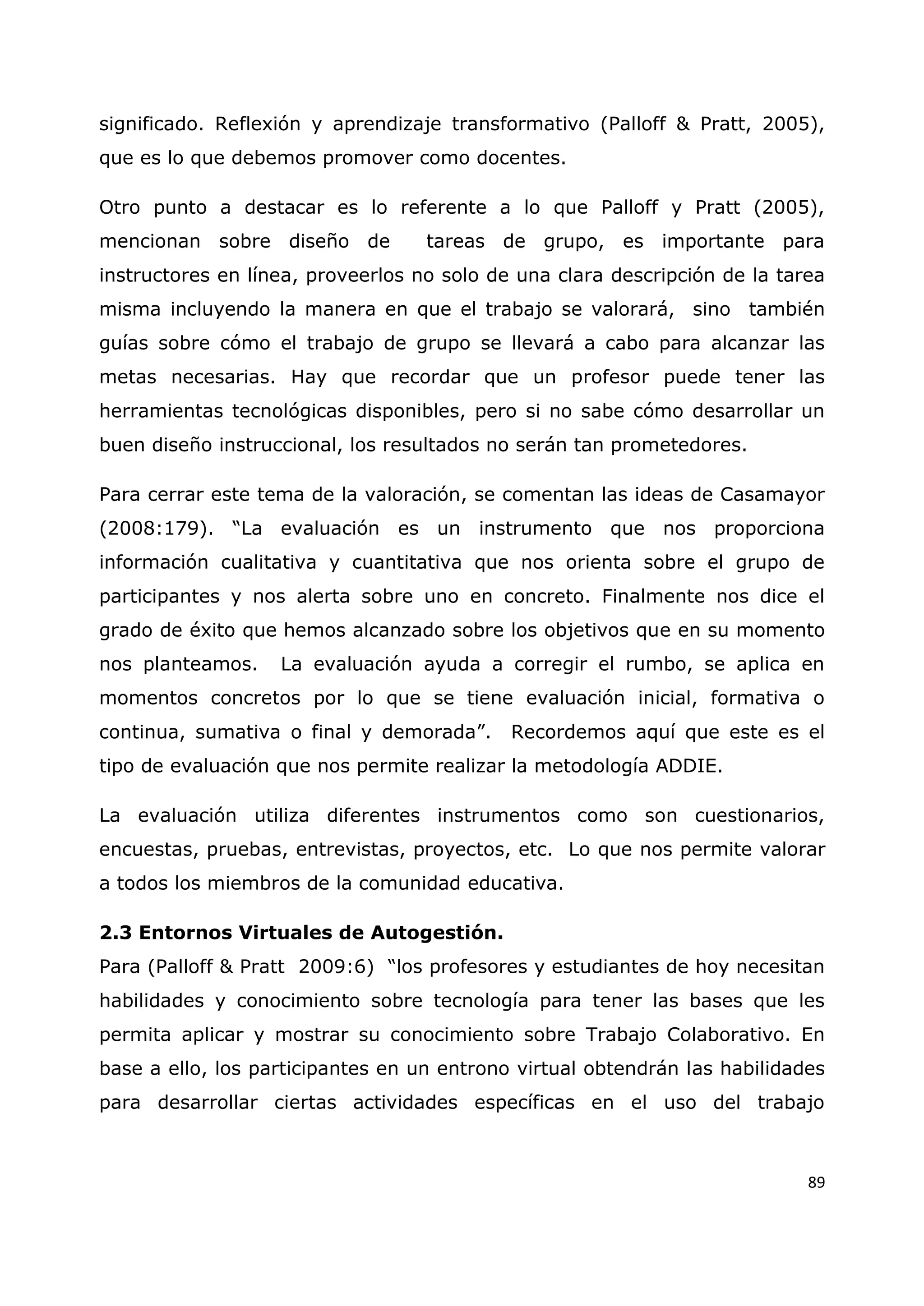 89
significado. Reflexión y aprendizaje transformativo (Palloff & Pratt, 2005),
que es lo que debemos promover como docentes.
Otro punto a destacar es lo referente a lo que Palloff y Pratt (2005),
mencionan sobre diseño de tareas de grupo, es importante para
instructores en línea, proveerlos no solo de una clara descripción de la tarea
misma incluyendo la manera en que el trabajo se valorará, sino también
guías sobre cómo el trabajo de grupo se llevará a cabo para alcanzar las
metas necesarias. Hay que recordar que un profesor puede tener las
herramientas tecnológicas disponibles, pero si no sabe cómo desarrollar un
buen diseño instruccional, los resultados no serán tan prometedores.
Para cerrar este tema de la valoración, se comentan las ideas de Casamayor
(2008:179). “La evaluación es un instrumento que nos proporciona
información cualitativa y cuantitativa que nos orienta sobre el grupo de
participantes y nos alerta sobre uno en concreto. Finalmente nos dice el
grado de éxito que hemos alcanzado sobre los objetivos que en su momento
nos planteamos. La evaluación ayuda a corregir el rumbo, se aplica en
momentos concretos por lo que se tiene evaluación inicial, formativa o
continua, sumativa o final y demorada”. Recordemos aquí que este es el
tipo de evaluación que nos permite realizar la metodología ADDIE.
La evaluación utiliza diferentes instrumentos como son cuestionarios,
encuestas, pruebas, entrevistas, proyectos, etc. Lo que nos permite valorar
a todos los miembros de la comunidad educativa.
2.3 Entornos Virtuales de Autogestión.
Para (Palloff & Pratt 2009:6) “los profesores y estudiantes de hoy necesitan
habilidades y conocimiento sobre tecnología para tener las bases que les
permita aplicar y mostrar su conocimiento sobre Trabajo Colaborativo. En
base a ello, los participantes en un entrono virtual obtendrán las habilidades
para desarrollar ciertas actividades específicas en el uso del trabajo
 