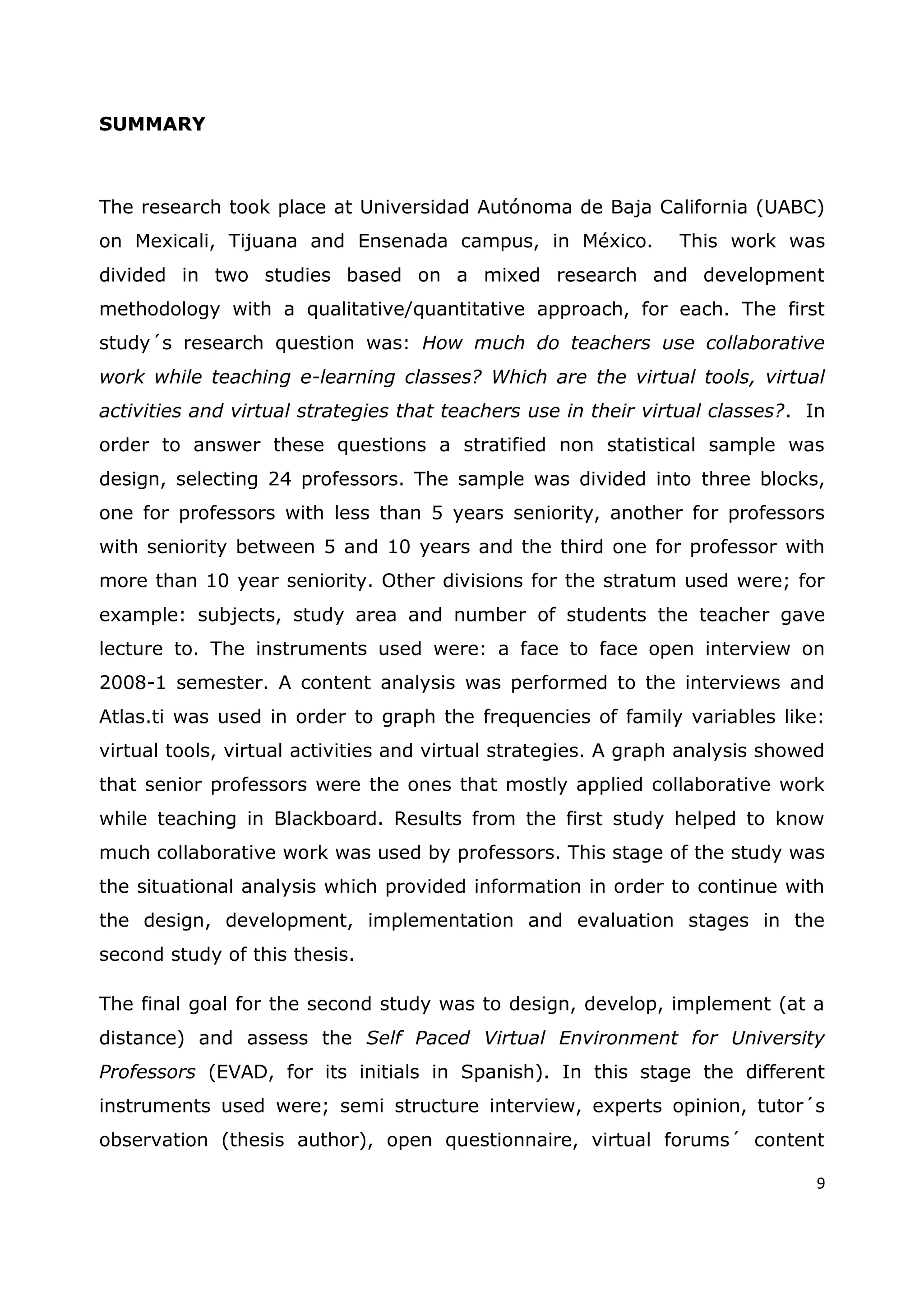 9
SUMMARY
The research took place at Universidad Autónoma de Baja California (UABC)
on Mexicali, Tijuana and Ensenada campus, in México. This work was
divided in two studies based on a mixed research and development
methodology with a qualitative/quantitative approach, for each. The first
study´s research question was: How much do teachers use collaborative
work while teaching e-learning classes? Which are the virtual tools, virtual
activities and virtual strategies that teachers use in their virtual classes?. In
order to answer these questions a stratified non statistical sample was
design, selecting 24 professors. The sample was divided into three blocks,
one for professors with less than 5 years seniority, another for professors
with seniority between 5 and 10 years and the third one for professor with
more than 10 year seniority. Other divisions for the stratum used were; for
example: subjects, study area and number of students the teacher gave
lecture to. The instruments used were: a face to face open interview on
2008-1 semester. A content analysis was performed to the interviews and
Atlas.ti was used in order to graph the frequencies of family variables like:
virtual tools, virtual activities and virtual strategies. A graph analysis showed
that senior professors were the ones that mostly applied collaborative work
while teaching in Blackboard. Results from the first study helped to know
much collaborative work was used by professors. This stage of the study was
the situational analysis which provided information in order to continue with
the design, development, implementation and evaluation stages in the
second study of this thesis.
The final goal for the second study was to design, develop, implement (at a
distance) and assess the Self Paced Virtual Environment for University
Professors (EVAD, for its initials in Spanish). In this stage the different
instruments used were; semi structure interview, experts opinion, tutor´s
observation (thesis author), open questionnaire, virtual forums´ content
 