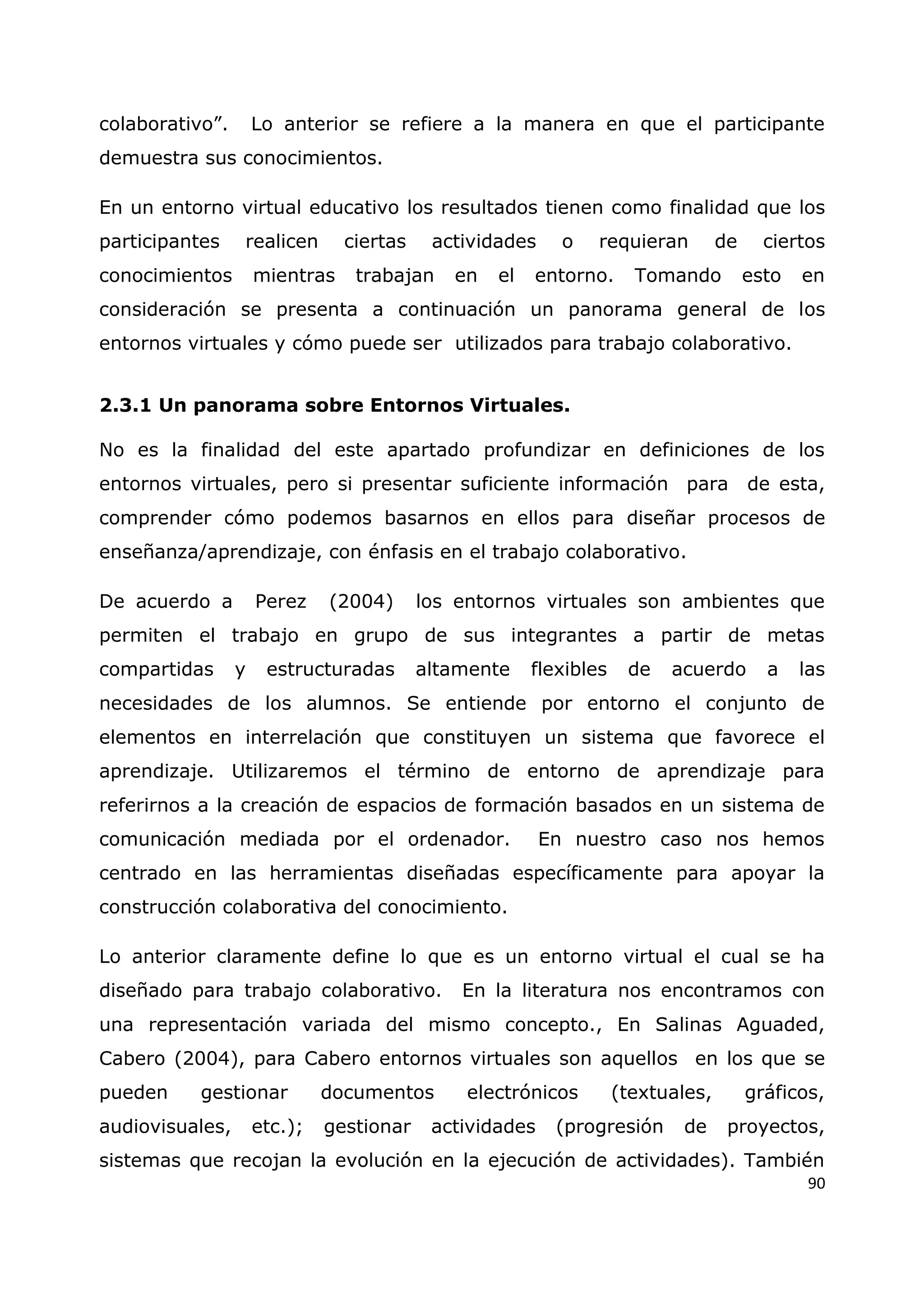 90
colaborativo”. Lo anterior se refiere a la manera en que el participante
demuestra sus conocimientos.
En un entorno virtual educativo los resultados tienen como finalidad que los
participantes realicen ciertas actividades o requieran de ciertos
conocimientos mientras trabajan en el entorno. Tomando esto en
consideración se presenta a continuación un panorama general de los
entornos virtuales y cómo puede ser utilizados para trabajo colaborativo.
2.3.1 Un panorama sobre Entornos Virtuales.
No es la finalidad del este apartado profundizar en definiciones de los
entornos virtuales, pero si presentar suficiente información para de esta,
comprender cómo podemos basarnos en ellos para diseñar procesos de
enseñanza/aprendizaje, con énfasis en el trabajo colaborativo.
De acuerdo a Perez (2004) los entornos virtuales son ambientes que
permiten el trabajo en grupo de sus integrantes a partir de metas
compartidas y estructuradas altamente flexibles de acuerdo a las
necesidades de los alumnos. Se entiende por entorno el conjunto de
elementos en interrelación que constituyen un sistema que favorece el
aprendizaje. Utilizaremos el término de entorno de aprendizaje para
referirnos a la creación de espacios de formación basados en un sistema de
comunicación mediada por el ordenador. En nuestro caso nos hemos
centrado en las herramientas diseñadas específicamente para apoyar la
construcción colaborativa del conocimiento.
Lo anterior claramente define lo que es un entorno virtual el cual se ha
diseñado para trabajo colaborativo. En la literatura nos encontramos con
una representación variada del mismo concepto., En Salinas Aguaded,
Cabero (2004), para Cabero entornos virtuales son aquellos en los que se
pueden gestionar documentos electrónicos (textuales, gráficos,
audiovisuales, etc.); gestionar actividades (progresión de proyectos,
sistemas que recojan la evolución en la ejecución de actividades). También
 