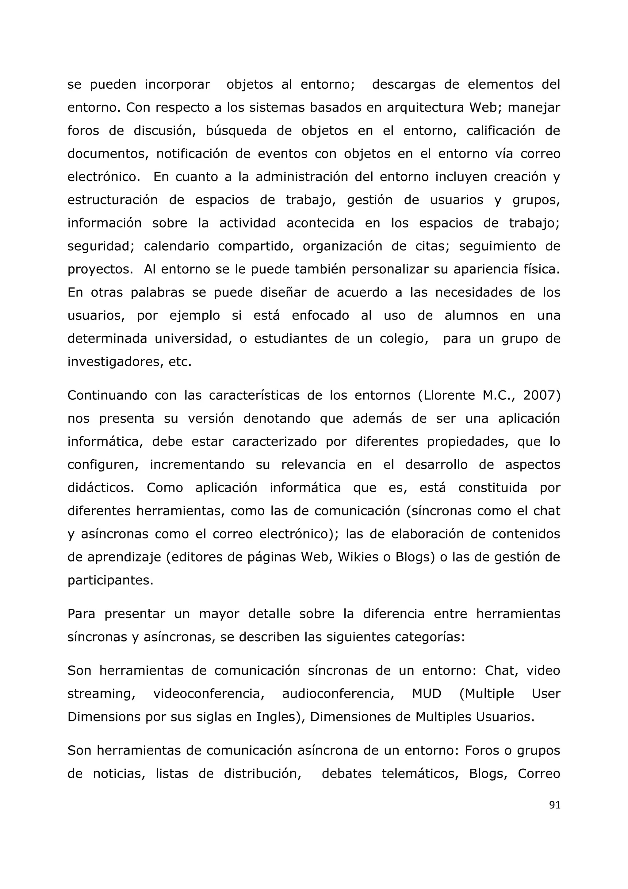 91
se pueden incorporar objetos al entorno; descargas de elementos del
entorno. Con respecto a los sistemas basados en arquitectura Web; manejar
foros de discusión, búsqueda de objetos en el entorno, calificación de
documentos, notificación de eventos con objetos en el entorno vía correo
electrónico. En cuanto a la administración del entorno incluyen creación y
estructuración de espacios de trabajo, gestión de usuarios y grupos,
información sobre la actividad acontecida en los espacios de trabajo;
seguridad; calendario compartido, organización de citas; seguimiento de
proyectos. Al entorno se le puede también personalizar su apariencia física.
En otras palabras se puede diseñar de acuerdo a las necesidades de los
usuarios, por ejemplo si está enfocado al uso de alumnos en una
determinada universidad, o estudiantes de un colegio, para un grupo de
investigadores, etc.
Continuando con las características de los entornos (Llorente M.C., 2007)
nos presenta su versión denotando que además de ser una aplicación
informática, debe estar caracterizado por diferentes propiedades, que lo
configuren, incrementando su relevancia en el desarrollo de aspectos
didácticos. Como aplicación informática que es, está constituida por
diferentes herramientas, como las de comunicación (síncronas como el chat
y asíncronas como el correo electrónico); las de elaboración de contenidos
de aprendizaje (editores de páginas Web, Wikies o Blogs) o las de gestión de
participantes.
Para presentar un mayor detalle sobre la diferencia entre herramientas
síncronas y asíncronas, se describen las siguientes categorías:
Son herramientas de comunicación síncronas de un entorno: Chat, video
streaming, videoconferencia, audioconferencia, MUD (Multiple User
Dimensions por sus siglas en Ingles), Dimensiones de Multiples Usuarios.
Son herramientas de comunicación asíncrona de un entorno: Foros o grupos
de noticias, listas de distribución, debates telemáticos, Blogs, Correo
 