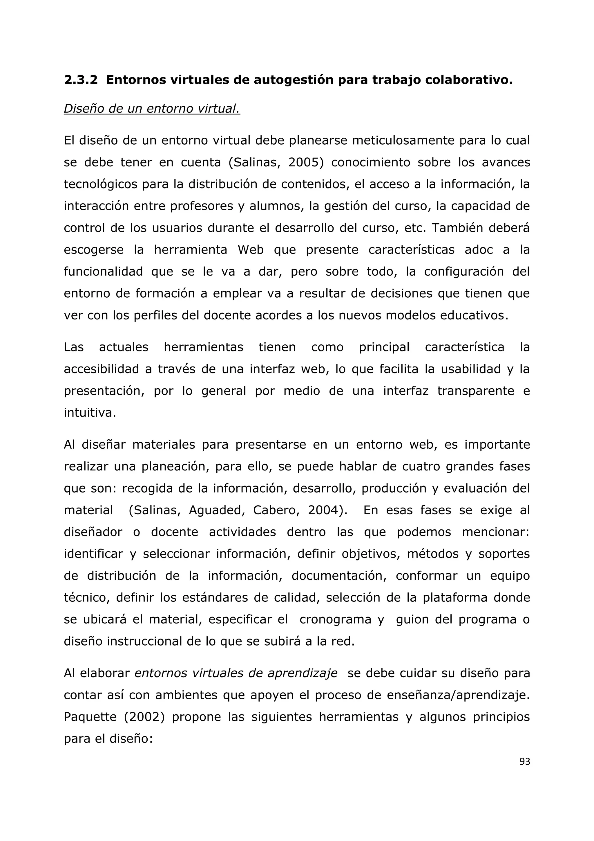 93
2.3.2 Entornos virtuales de autogestión para trabajo colaborativo.
Diseño de un entorno virtual.
El diseño de un entorno virtual debe planearse meticulosamente para lo cual
se debe tener en cuenta (Salinas, 2005) conocimiento sobre los avances
tecnológicos para la distribución de contenidos, el acceso a la información, la
interacción entre profesores y alumnos, la gestión del curso, la capacidad de
control de los usuarios durante el desarrollo del curso, etc. También deberá
escogerse la herramienta Web que presente características adoc a la
funcionalidad que se le va a dar, pero sobre todo, la configuración del
entorno de formación a emplear va a resultar de decisiones que tienen que
ver con los perfiles del docente acordes a los nuevos modelos educativos.
Las actuales herramientas tienen como principal característica la
accesibilidad a través de una interfaz web, lo que facilita la usabilidad y la
presentación, por lo general por medio de una interfaz transparente e
intuitiva.
Al diseñar materiales para presentarse en un entorno web, es importante
realizar una planeación, para ello, se puede hablar de cuatro grandes fases
que son: recogida de la información, desarrollo, producción y evaluación del
material (Salinas, Aguaded, Cabero, 2004). En esas fases se exige al
diseñador o docente actividades dentro las que podemos mencionar:
identificar y seleccionar información, definir objetivos, métodos y soportes
de distribución de la información, documentación, conformar un equipo
técnico, definir los estándares de calidad, selección de la plataforma donde
se ubicará el material, especificar el cronograma y guion del programa o
diseño instruccional de lo que se subirá a la red.
Al elaborar entornos virtuales de aprendizaje se debe cuidar su diseño para
contar así con ambientes que apoyen el proceso de enseñanza/aprendizaje.
Paquette (2002) propone las siguientes herramientas y algunos principios
para el diseño:
 
