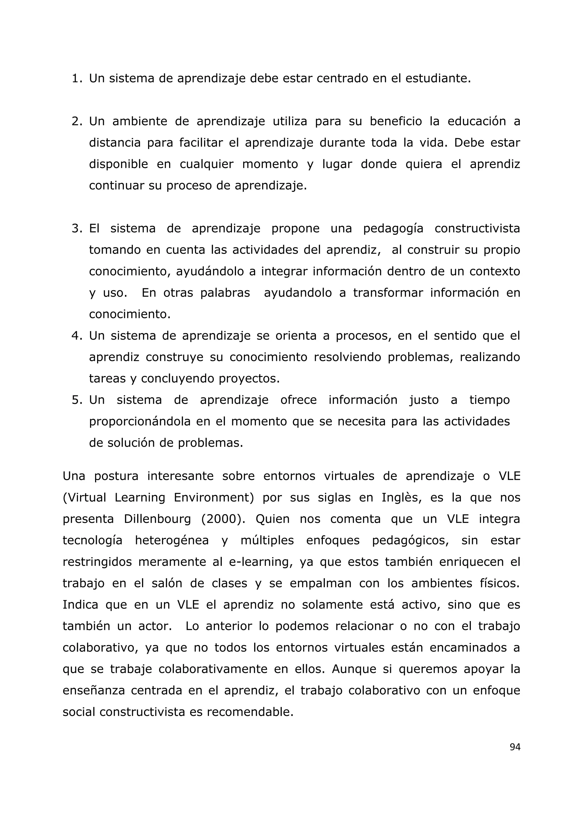 94
1. Un sistema de aprendizaje debe estar centrado en el estudiante.
2. Un ambiente de aprendizaje utiliza para su beneficio la educación a
distancia para facilitar el aprendizaje durante toda la vida. Debe estar
disponible en cualquier momento y lugar donde quiera el aprendiz
continuar su proceso de aprendizaje.
3. El sistema de aprendizaje propone una pedagogía constructivista
tomando en cuenta las actividades del aprendiz, al construir su propio
conocimiento, ayudándolo a integrar información dentro de un contexto
y uso. En otras palabras ayudandolo a transformar información en
conocimiento.
4. Un sistema de aprendizaje se orienta a procesos, en el sentido que el
aprendiz construye su conocimiento resolviendo problemas, realizando
tareas y concluyendo proyectos.
5. Un sistema de aprendizaje ofrece información justo a tiempo
proporcionándola en el momento que se necesita para las actividades
de solución de problemas.
Una postura interesante sobre entornos virtuales de aprendizaje o VLE
(Virtual Learning Environment) por sus siglas en Inglès, es la que nos
presenta Dillenbourg (2000). Quien nos comenta que un VLE integra
tecnología heterogénea y múltiples enfoques pedagógicos, sin estar
restringidos meramente al e-learning, ya que estos también enriquecen el
trabajo en el salón de clases y se empalman con los ambientes físicos.
Indica que en un VLE el aprendiz no solamente está activo, sino que es
también un actor. Lo anterior lo podemos relacionar o no con el trabajo
colaborativo, ya que no todos los entornos virtuales están encaminados a
que se trabaje colaborativamente en ellos. Aunque si queremos apoyar la
enseñanza centrada en el aprendiz, el trabajo colaborativo con un enfoque
social constructivista es recomendable.
 