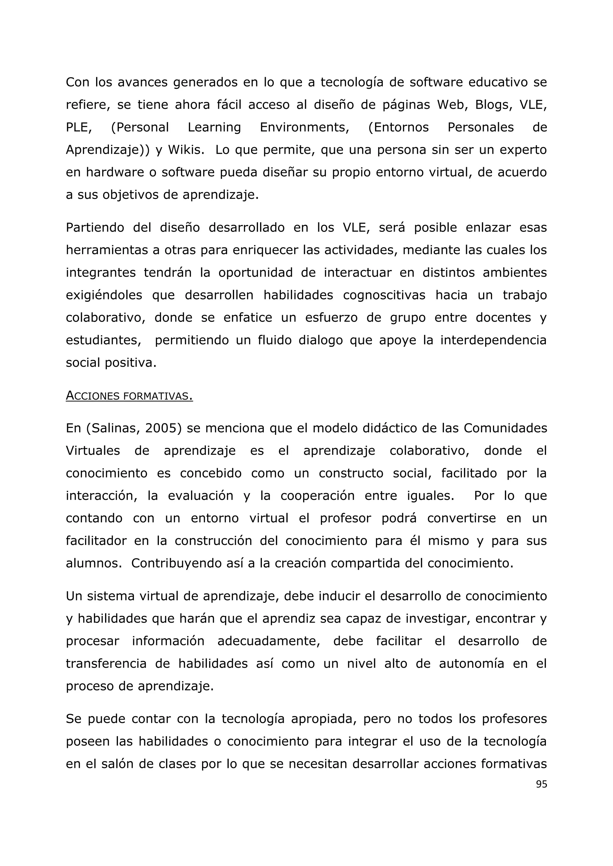 95
Con los avances generados en lo que a tecnología de software educativo se
refiere, se tiene ahora fácil acceso al diseño de páginas Web, Blogs, VLE,
PLE, (Personal Learning Environments, (Entornos Personales de
Aprendizaje)) y Wikis. Lo que permite, que una persona sin ser un experto
en hardware o software pueda diseñar su propio entorno virtual, de acuerdo
a sus objetivos de aprendizaje.
Partiendo del diseño desarrollado en los VLE, será posible enlazar esas
herramientas a otras para enriquecer las actividades, mediante las cuales los
integrantes tendrán la oportunidad de interactuar en distintos ambientes
exigiéndoles que desarrollen habilidades cognoscitivas hacia un trabajo
colaborativo, donde se enfatice un esfuerzo de grupo entre docentes y
estudiantes, permitiendo un fluido dialogo que apoye la interdependencia
social positiva.
ACCIONES FORMATIVAS.
En (Salinas, 2005) se menciona que el modelo didáctico de las Comunidades
Virtuales de aprendizaje es el aprendizaje colaborativo, donde el
conocimiento es concebido como un constructo social, facilitado por la
interacción, la evaluación y la cooperación entre iguales. Por lo que
contando con un entorno virtual el profesor podrá convertirse en un
facilitador en la construcción del conocimiento para él mismo y para sus
alumnos. Contribuyendo así a la creación compartida del conocimiento.
Un sistema virtual de aprendizaje, debe inducir el desarrollo de conocimiento
y habilidades que harán que el aprendiz sea capaz de investigar, encontrar y
procesar información adecuadamente, debe facilitar el desarrollo de
transferencia de habilidades así como un nivel alto de autonomía en el
proceso de aprendizaje.
Se puede contar con la tecnología apropiada, pero no todos los profesores
poseen las habilidades o conocimiento para integrar el uso de la tecnología
en el salón de clases por lo que se necesitan desarrollar acciones formativas
 