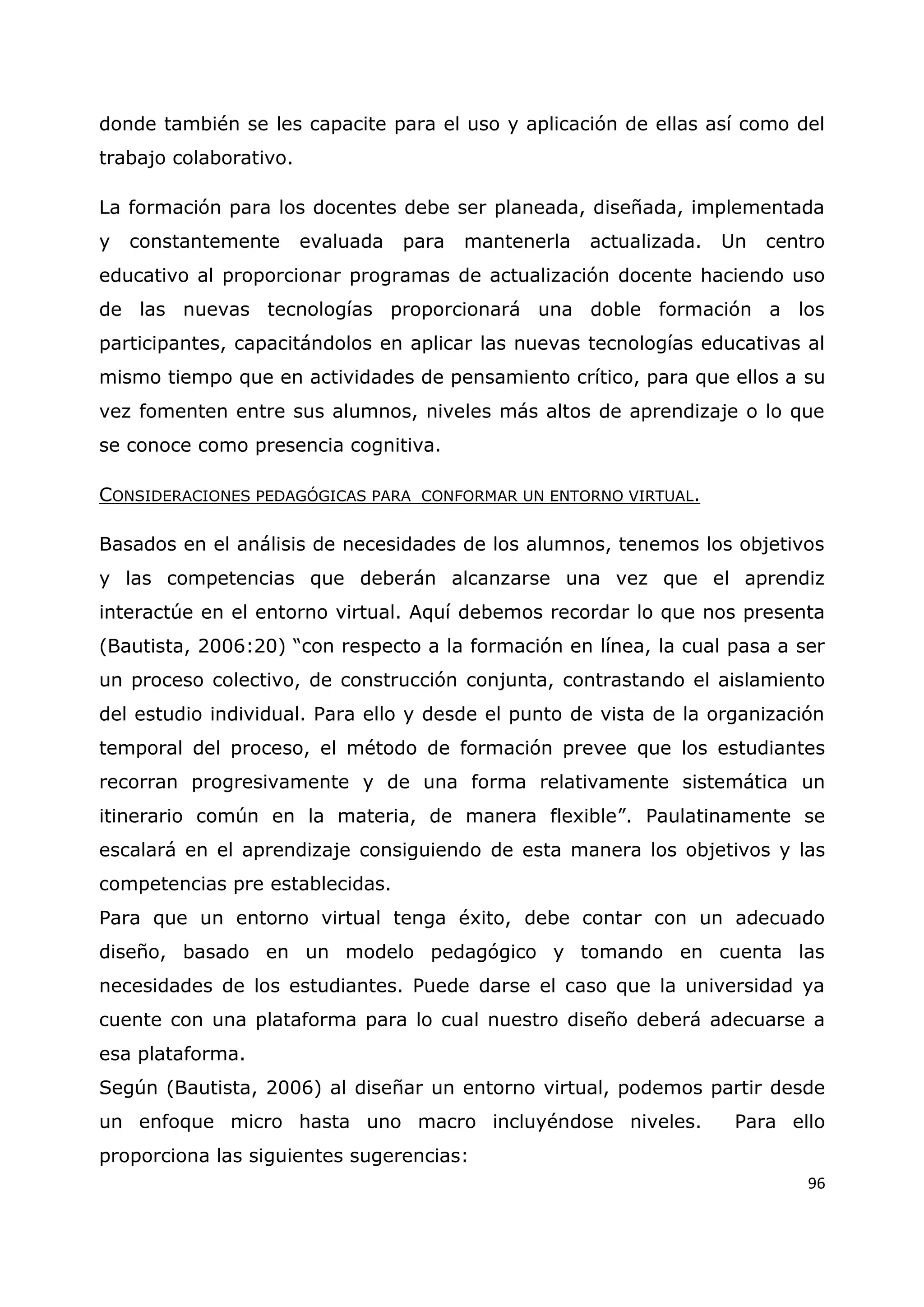 96
donde también se les capacite para el uso y aplicación de ellas así como del
trabajo colaborativo.
La formación para los docentes debe ser planeada, diseñada, implementada
y constantemente evaluada para mantenerla actualizada. Un centro
educativo al proporcionar programas de actualización docente haciendo uso
de las nuevas tecnologías proporcionará una doble formación a los
participantes, capacitándolos en aplicar las nuevas tecnologías educativas al
mismo tiempo que en actividades de pensamiento crítico, para que ellos a su
vez fomenten entre sus alumnos, niveles más altos de aprendizaje o lo que
se conoce como presencia cognitiva.
CONSIDERACIONES PEDAGÓGICAS PARA CONFORMAR UN ENTORNO VIRTUAL.
Basados en el análisis de necesidades de los alumnos, tenemos los objetivos
y las competencias que deberán alcanzarse una vez que el aprendiz
interactúe en el entorno virtual. Aquí debemos recordar lo que nos presenta
(Bautista, 2006:20) “con respecto a la formación en línea, la cual pasa a ser
un proceso colectivo, de construcción conjunta, contrastando el aislamiento
del estudio individual. Para ello y desde el punto de vista de la organización
temporal del proceso, el método de formación prevee que los estudiantes
recorran progresivamente y de una forma relativamente sistemática un
itinerario común en la materia, de manera flexible”. Paulatinamente se
escalará en el aprendizaje consiguiendo de esta manera los objetivos y las
competencias pre establecidas.
Para que un entorno virtual tenga éxito, debe contar con un adecuado
diseño, basado en un modelo pedagógico y tomando en cuenta las
necesidades de los estudiantes. Puede darse el caso que la universidad ya
cuente con una plataforma para lo cual nuestro diseño deberá adecuarse a
esa plataforma.
Según (Bautista, 2006) al diseñar un entorno virtual, podemos partir desde
un enfoque micro hasta uno macro incluyéndose niveles. Para ello
proporciona las siguientes sugerencias:
 