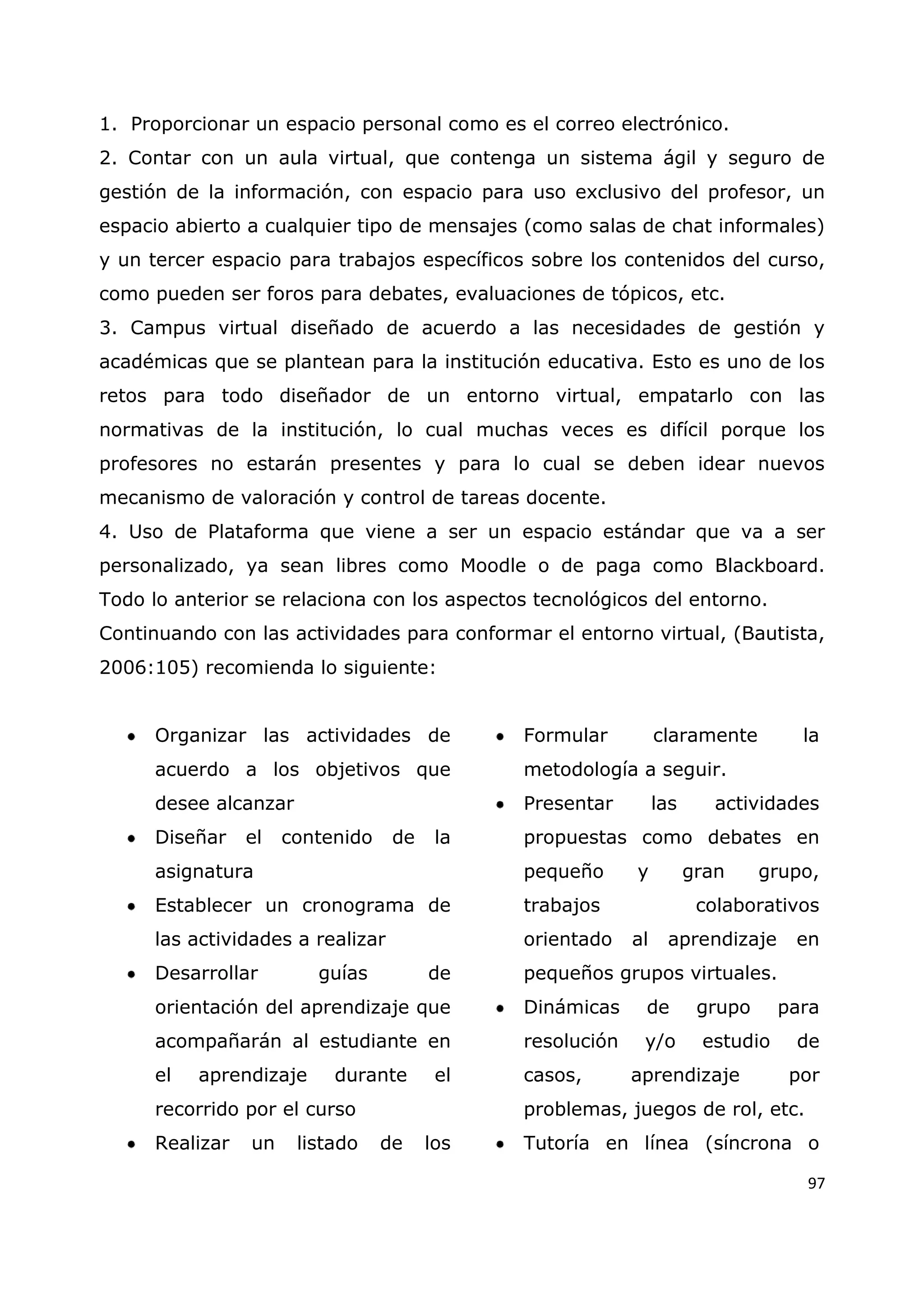 97
1. Proporcionar un espacio personal como es el correo electrónico.
2. Contar con un aula virtual, que contenga un sistema ágil y seguro de
gestión de la información, con espacio para uso exclusivo del profesor, un
espacio abierto a cualquier tipo de mensajes (como salas de chat informales)
y un tercer espacio para trabajos específicos sobre los contenidos del curso,
como pueden ser foros para debates, evaluaciones de tópicos, etc.
3. Campus virtual diseñado de acuerdo a las necesidades de gestión y
académicas que se plantean para la institución educativa. Esto es uno de los
retos para todo diseñador de un entorno virtual, empatarlo con las
normativas de la institución, lo cual muchas veces es difícil porque los
profesores no estarán presentes y para lo cual se deben idear nuevos
mecanismo de valoración y control de tareas docente.
4. Uso de Plataforma que viene a ser un espacio estándar que va a ser
personalizado, ya sean libres como Moodle o de paga como Blackboard.
Todo lo anterior se relaciona con los aspectos tecnológicos del entorno.
Continuando con las actividades para conformar el entorno virtual, (Bautista,
2006:105) recomienda lo siguiente:
Organizar las actividades de
acuerdo a los objetivos que
desee alcanzar
Diseñar el contenido de la
asignatura
Establecer un cronograma de
las actividades a realizar
Desarrollar guías de
orientación del aprendizaje que
acompañarán al estudiante en
el aprendizaje durante el
recorrido por el curso
Realizar un listado de los
Formular claramente la
metodología a seguir.
Presentar las actividades
propuestas como debates en
pequeño y gran grupo,
trabajos colaborativos
orientado al aprendizaje en
pequeños grupos virtuales.
Dinámicas de grupo para
resolución y/o estudio de
casos, aprendizaje por
problemas, juegos de rol, etc.
Tutoría en línea (síncrona o
 