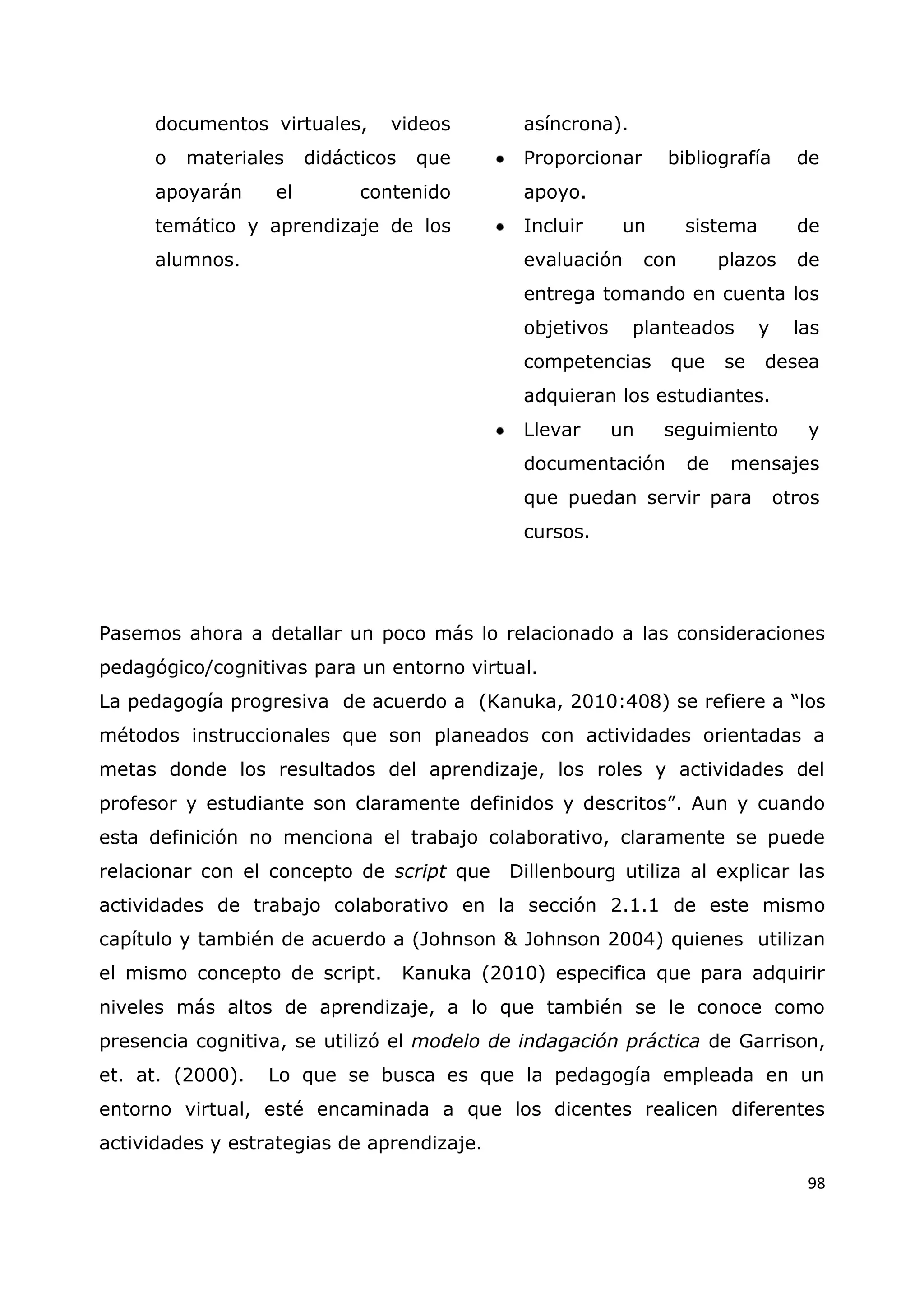 98
documentos virtuales, videos
o materiales didácticos que
apoyarán el contenido
temático y aprendizaje de los
alumnos.
asíncrona).
Proporcionar bibliografía de
apoyo.
Incluir un sistema de
evaluación con plazos de
entrega tomando en cuenta los
objetivos planteados y las
competencias que se desea
adquieran los estudiantes.
Llevar un seguimiento y
documentación de mensajes
que puedan servir para otros
cursos.
Pasemos ahora a detallar un poco más lo relacionado a las consideraciones
pedagógico/cognitivas para un entorno virtual.
La pedagogía progresiva de acuerdo a (Kanuka, 2010:408) se refiere a “los
métodos instruccionales que son planeados con actividades orientadas a
metas donde los resultados del aprendizaje, los roles y actividades del
profesor y estudiante son claramente definidos y descritos”. Aun y cuando
esta definición no menciona el trabajo colaborativo, claramente se puede
relacionar con el concepto de script que Dillenbourg utiliza al explicar las
actividades de trabajo colaborativo en la sección 2.1.1 de este mismo
capítulo y también de acuerdo a (Johnson & Johnson 2004) quienes utilizan
el mismo concepto de script. Kanuka (2010) especifica que para adquirir
niveles más altos de aprendizaje, a lo que también se le conoce como
presencia cognitiva, se utilizó el modelo de indagación práctica de Garrison,
et. at. (2000). Lo que se busca es que la pedagogía empleada en un
entorno virtual, esté encaminada a que los dicentes realicen diferentes
actividades y estrategias de aprendizaje.
 