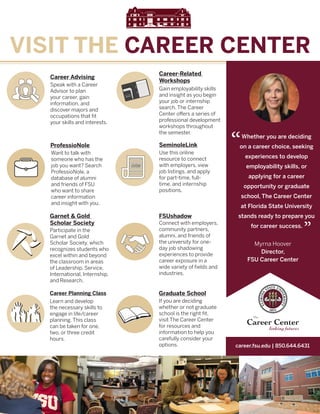 career.fsu.edu | 850.644.6431
VISIT THE CAREER CENTER
Whether you are deciding
on a career choice, seeking
experiences to develop
employability skills, or
applying for a career
opportunity or graduate
school, The Career Center
at Florida State University
stands ready to prepare you
for career success.
“
”
Myrna Hoover
Director,
FSU Career Center
Career Advising
Speak with a Career
Advisor to plan
your career, gain
information, and
discover majors and
occupations that fit
your skills and interests.
ProfessioNole
Want to talk with
someone who has the
job you want? Search
ProfessioNole, a
database of alumni
and friends of FSU
who want to share
career information
and insight with you.
Career-Related
Workshops
Gain employability skills
and insight as you begin
your job or internship
search. The Career
Center offers a series of
professional development
workshops throughout
the semester.
SeminoleLink
Use this online
resource to connect
with employers, view
job listings, and apply
for part-time, full-
time, and internship
positions.
Graduate School
If you are deciding
whether or not graduate
school is the right fit,
visit The Career Center
for resources and
information to help you
carefully consider your
options.
FSUshadow
Connect with employers,
community partners,
alumni, and friends of
the university for one-
day job shadowing
experiences to provide
career exposure in a
wide variety of fields and
industries.
Garnet & Gold
Scholar Society
Participate in the
Garnet and Gold
Scholar Society, which
recognizes students who
excel within and beyond
the classroom in areas
of Leadership, Service,
International, Internship,
and Research.
Career Planning Class
Learn and develop
the necessary skills to
engage in life/career
planning. This class
can be taken for one,
two, or three credit
hours.
 