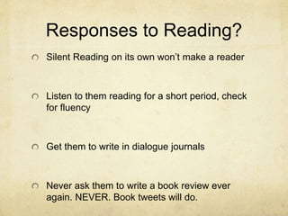 Responses to Reading?
Silent Reading on its own won’t make a reader
Listen to them reading for a short period, check
for fluency
Get them to write in dialogue journals
Never ask them to write a book review ever
again. NEVER. Book tweets will do.
 