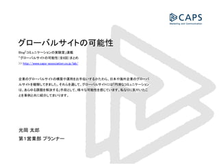 グローバルサイトの可能性
Blog「コミュニケーションの実験室」連載
“グローバルサイトの可能性（全8回）まとめ
>> http://www.caps-association.co.jp/lab/

企業のグローバルサイトの構築や運用をお手伝いするかたわら、日本や海外企業のグロ
ーバルサイトを観察してきました。それらを通して、グローバルサイトには「円滑なコ
ミュニケーションは、あらゆる課題を解決する」手段として、様々な可能性を感じてい
ます。私なりに気付いたことを事例と共に紹介してまいります。

光岡 太郎
第１営業部 プランナー

 
