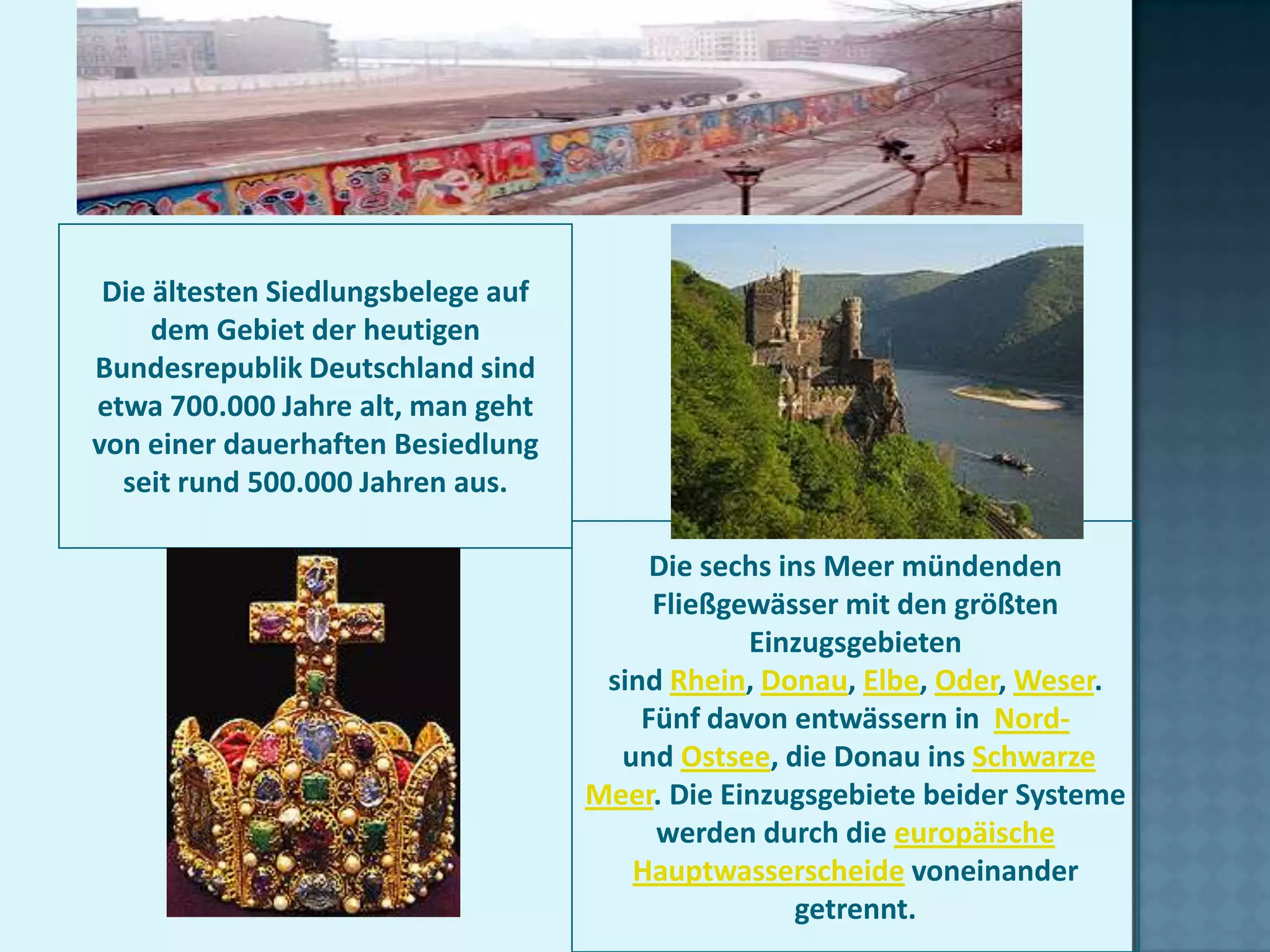 Die ältesten Siedlungsbelege auf
     dem Gebiet der heutigen
Bundesrepublik Deutschland sind
etwa 700.000 Jahre alt, man geht
von einer dauerhaften Besiedlung
  seit rund 500.000 Jahren aus.

                                         Die sechs ins Meer mündenden
                                         Fließgewässer mit den größten
                                                Einzugsgebieten
                                     sind Rhein, Donau, Elbe, Oder, Weser.
                                        Fünf davon entwässern in Nord-
                                      und Ostsee, die Donau ins Schwarze
                                    Meer. Die Einzugsgebiete beider Systeme
                                         werden durch die europäische
                                       Hauptwasserscheide voneinander
                                                    getrennt.
 