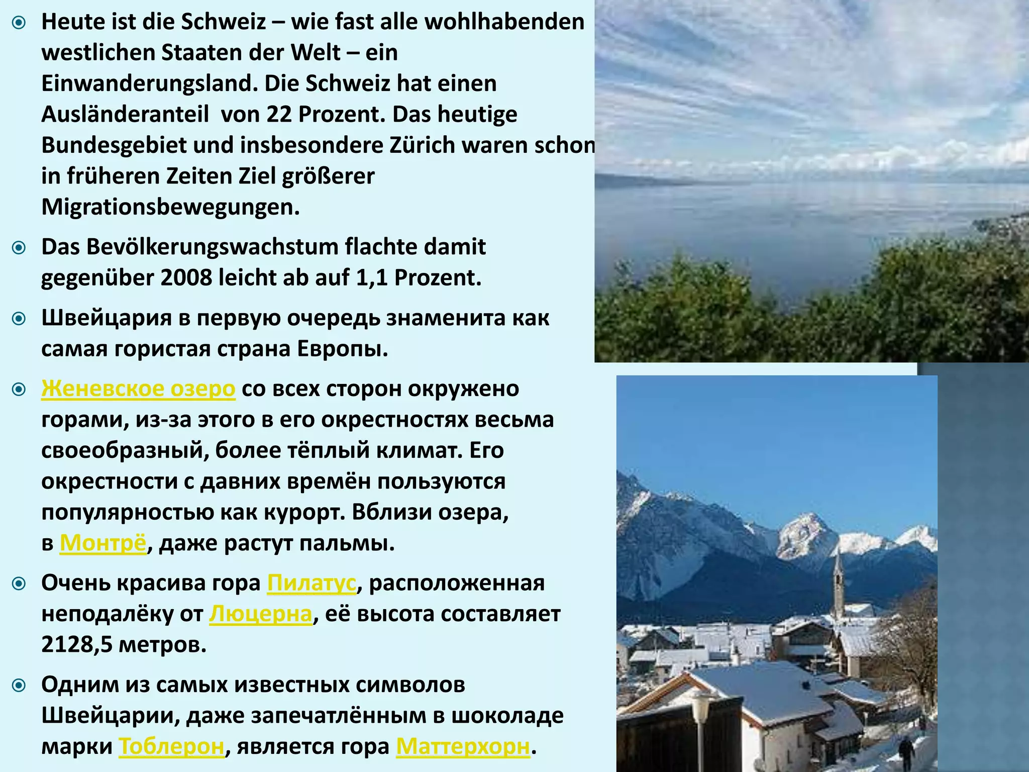   Heute ist die Schweiz – wie fast alle wohlhabenden
    westlichen Staaten der Welt – ein
    Einwanderungsland. Die Schweiz hat einen
    Ausländeranteil von 22 Prozent. Das heutige
    Bundesgebiet und insbesondere Zürich waren schon
    in früheren Zeiten Ziel größerer
    Migrationsbewegungen.
   Das Bevölkerungswachstum flachte damit
    gegenüber 2008 leicht ab auf 1,1 Prozent.
   Швейцария в первую очередь знаменита как
    самая гористая страна Европы.
   Женевское озеро со всех сторон окружено
    горами, из-за этого в его окрестностях весьма
    своеобразный, более тёплый климат. Его
    окрестности с давних времён пользуются
    популярностью как курорт. Вблизи озера,
    в Монтрё, даже растут пальмы.
   Очень красива гора Пилатус, расположенная
    неподалёку от Люцерна, её высота составляет
    2128,5 метров.
   Одним из самых известных символов
    Швейцарии, даже запечатлённым в шоколаде
    марки Тоблерон, является гора Маттерхорн.
 