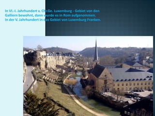 In VI.-I. Jahrhundert v. Chr.Ge. Luxemburg - Gebiet von den
Galliern bewohnt, dann wurde es in Rom aufgenommen.
In der V. Jahrhundert in das Gebiet von Luxemburg Franken.




                        Luxemburg
 