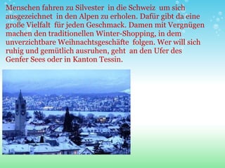 Menschen fahren zu Silvester  in die Schweiz  um sich ausgezeichnet  in den Alpen zu erholen. Dafür gibt da eine große Vielfalt  für jeden Geschmack. Damen mit Vergnügen machen den traditionellen Winter-Shopping, in dem unverzichtbare Weihnachtsgeschäfte  folgen. Wer will sich ruhig und gemütlich ausruhen, geht  an den Ufer des Genfer Sees oder in Kanton Tessin. 