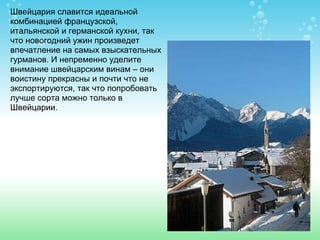 Швейцария славится идеальной комбинацией французской, итальянской и германской кухни, так что новогодний ужин произведет впечатление на самых взыскательных гурманов. И непременно уделите внимание швейцарским винам – они воистину прекрасны и почти что не экспортируются, так что попробовать лучше сорта можно только в Швейцарии . 