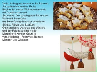 Volle  Aufregung kommt in die Schweiz  im späten November. Es ist Beginn der ersten Weihnachtsmarkts mit Geschenken und Souvenirs. Die buschigsten Bäume der Welt und Schmücke mit Swissfischgrätmuster dekorieren Städte, Plätze und Straßen.   Obligatorische Attribute des Winters und der Feiertage sind heiße Maroni und Keksen Gutzli in verschiedener   Form von Sternen, Monden und Glocken. 