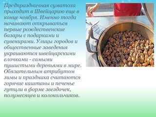 Предпраздничная суматоха приходит в Швейцарию еще в конце ноября. Именно тогда начинают открываться первые рождественские базары с подарками и сувенирами. Улицы городов и общественные заведения украшаются швейцарскими елочками - самыми пушистыми деревьями в мире. Обязательным атрибутом зимы и праздника считаются горячие каштаны и печенье гутцли в форме звездочек, полумесяцев и колокольчиков. 