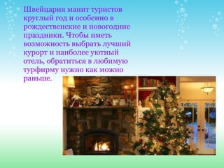 Швейцария манит туристов круглый год и особенно в рождественские и новогодние праздники. Чтобы иметь возможность выбрать лучший курорт и наиболее уютный отель, обратиться в любимую турфирму нужно как можно раньше. 