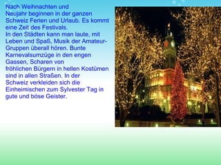 Nach Weihnachten und Neujahr beginnen in der ganzen Schweiz Ferien und Urlaub. Es kommt eine Zeit des Festivals.  In den Städten kann  man  laute ,  mit Leben und Spaß ,  Musik  der  Amateur-Gruppen überall hör en . Bunte Karnevalsumzüge in den engen Gassen, Scharen von fröhlichen Bürgern in hellen Kostümen  sind in allen Straßen. In der Schweiz verkleiden sich die Einheimischen  zum  Sylvester Tag in gute und böse Geister. 