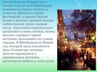 После шумного Рождества и Нового года по всей Швейцарии начинается период каникул и отпусков. Наступает время фестивалей, в городах бурлит жизнь и веселье, громкая музыка любительских групп слышна всюду. Красочные карнавальные процессии в узких улочках, толпы веселых горожан в ярких костюмах заполоняют все улицы городов. В Швейцарии на Новый год, который здесь называется День Сильвестра: местные жители наряжаются в карнавальные костюмы, представляя добрых и злых духов 