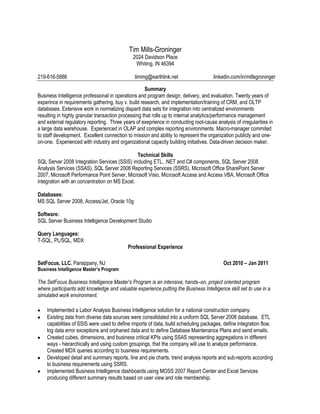 Tim Mills-Groninger
                                              2024 Davidson Place
                                               Whiting, IN 46394

219-616-5886                                   timmg@earthlink.net                   linkedin.com/in/millsgroninger

                                                     Summary
Business Intelligence professional in operations and program design, delivery, and evaluation. Twenty years of
experince in requirements gathering, buy v. build research, and implementation/training of CRM, and OLTP
databases. Extensive work in normalizing disparit data sets for integration into centralized environments
resulting in highly granular transaction processing that rolls up to internal analytics/performance management
and external regulatory reporting. Three years of exeprience in conducting root-cause analysis of irregularities in
a large data warehouse. Experienced in OLAP and complex reporting environments. Macro-manager commited
to staff development. Excellent connection to mission and ability to represent the organization publicly and one-
on-one. Experienced with industry and organizational capacity building initiatives. Data-driven decision maker.

                                               Technical Skills
SQL Server 2008 Integration Services (SSIS) including ETL, .NET and C# components, SQL Server 2008
Analysis Services (SSAS), SQL Server 2008 Reporting Services (SSRS), Microsoft Office SharePoint Server
2007, Microsoft Performance Point Server, Microsoft Visio, Microsoft Access and Access VBA, Microsoft Office
integration with an concentration on MS Excel.

Databases:
MS SQL Server 2008, Access/Jet, Oracle 10g

Software:
SQL Server Business Intelligence Development Studio

Query Languages:
T-SQL, PL/SQL, MDX
                                            Professional Experience

SetFocus, LLC. Parsippany, NJ                                                             Oct 2010 – Jan 2011
Business Intelligence Master’s Program

The SetFocus Business Intelligence Master’s Program is an intensive, hands–on, project oriented program
where participants add knowledge and valuable experience putting the Business Intelligence skill set to use in a
simulated work environment.

    Implemented a Labor Analysis Business Intelligence solution for a national construction company.
    Existing data from diverse data sources were consolidated into a uniform SQL Server 2008 database. ETL
    capabilities of SSIS were used to define imports of data, build scheduling packages, define integration flow,
    log data error exceptions and orphaned data and to define Database Maintenance Plans and send emails.
    Created cubes, dimensions, and business critical KPIs using SSAS representing aggregations in different
    ways - hierarchically and using custom groupings, that the company will use to analyze performance.
    Created MDX queries according to business requirements.
    Developed detail and summary reports, line and pie charts, trend analysis reports and sub-reports according
    to business requirements using SSRS.
    Implemented Business Intelligence dashboards using MOSS 2007 Report Center and Excel Services
    producing different summary results based on user view and role membership.
 