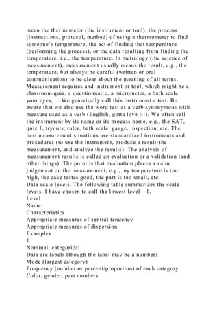 mean the thermometer (the instrument or tool), the process
(instructions, protocol, method) of using a thermometer to find
someone’s temperature, the act of finding that temperature
(performing the process), or the data resulting from finding the
temperature, i.e., the temperature. In metrology (the science of
measurement), measurement usually means the result, e.g., the
temperature, but always be careful (written or oral
communication) to be clear about the meaning of all terms.
Measurement requires and instrument or tool, which might be a
classroom quiz, a questionnaire, a micrometer, a bath scale,
your eyes, ... We generically call this instrument a test. Be
aware that we also use the word test as a verb synonymous with
measure used as a verb (English, gotta love it!). We often call
the instrument by its name or its process name, e.g., the SAT,
quiz 1, tryouts, ruler, bath scale, gauge, inspection, etc. The
best measurement situations use standardized instruments and
procedures (to use the instrument, produce a result-the
measurement, and analyze the results). The analysis of
measurement results is called an evaluation or a validation (and
other things). The point is that evaluation places a value
judgement on the measurement, e.g., my temperature is too
high, the cake tastes good, the part is too small, etc.
Data scale levels. The following table summarizes the scale
levels. I have chosen to call the lowest level—1.
Level
Name
Characteristics
Appropriate measures of central tendency
Appropriate measures of dispersion
Examples
1
Nominal, categorical
Data are labels (though the label may be a number)
Mode (largest category)
Frequency (number or percent/proportion) of each category
Color, gender, part numbers
 