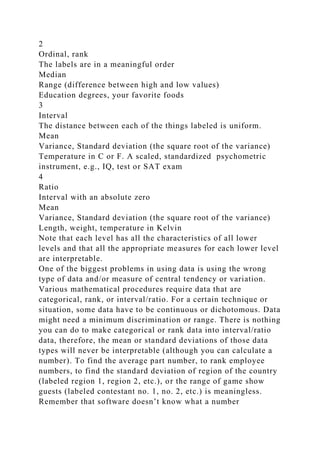 2
Ordinal, rank
The labels are in a meaningful order
Median
Range (difference between high and low values)
Education degrees, your favorite foods
3
Interval
The distance between each of the things labeled is uniform.
Mean
Variance, Standard deviation (the square root of the variance)
Temperature in C or F. A scaled, standardized psychometric
instrument, e.g., IQ, test or SAT exam
4
Ratio
Interval with an absolute zero
Mean
Variance, Standard deviation (the square root of the variance)
Length, weight, temperature in Kelvin
Note that each level has all the characteristics of all lower
levels and that all the appropriate measures for each lower level
are interpretable.
One of the biggest problems in using data is using the wrong
type of data and/or measure of central tendency or variation.
Various mathematical procedures require data that are
categorical, rank, or interval/ratio. For a certain technique or
situation, some data have to be continuous or dichotomous. Data
might need a minimum discrimination or range. There is nothing
you can do to make categorical or rank data into interval/ratio
data, therefore, the mean or standard deviations of those data
types will never be interpretable (although you can calculate a
number). To find the average part number, to rank employee
numbers, to find the standard deviation of region of the country
(labeled region 1, region 2, etc.), or the range of game show
guests (labeled contestant no. 1, no. 2, etc.) is meaningless.
Remember that software doesn’t know what a number
 