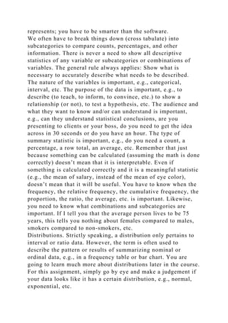 represents; you have to be smarter than the software.
We often have to break things down (cross tabulate) into
subcategories to compare counts, percentages, and other
information. There is never a need to show all descriptive
statistics of any variable or subcategories or combinations of
variables. The general rule always applies: Show what is
necessary to accurately describe what needs to be described.
The nature of the variables is important, e.g., categorical,
interval, etc. The purpose of the data is important, e.g., to
describe (to teach, to inform, to convince, etc.) to show a
relationship (or not), to test a hypothesis, etc. The audience and
what they want to know and/or can understand is important,
e.g., can they understand statistical conclusions, are you
presenting to clients or your boss, do you need to get the idea
across in 30 seconds or do you have an hour. The type of
summary statistic is important, e.g., do you need a count, a
percentage, a row total, an average, etc. Remember that just
because something can be calculated (assuming the math is done
correctly) doesn’t mean that it is interpretable. Even if
something is calculated correctly and it is a meaningful statistic
(e.g., the mean of salary, instead of the mean of eye color),
doesn’t mean that it will be useful. You have to know when the
frequency, the relative frequency, the cumulative frequency, the
proportion, the ratio, the average, etc. is important. Likewise,
you need to know what combinations and subcategories are
important. If I tell you that the average person lives to be 75
years, this tells you nothing about females compared to males,
smokers compared to non-smokers, etc.
Distributions. Strictly speaking, a distribution only pertains to
interval or ratio data. However, the term is often used to
describe the pattern or results of summarizing nominal or
ordinal data, e.g., in a frequency table or bar chart. You are
going to learn much more about distributions later in the course.
For this assignment, simply go by eye and make a judgement if
your data looks like it has a certain distribution, e.g., normal,
exponential, etc.
 