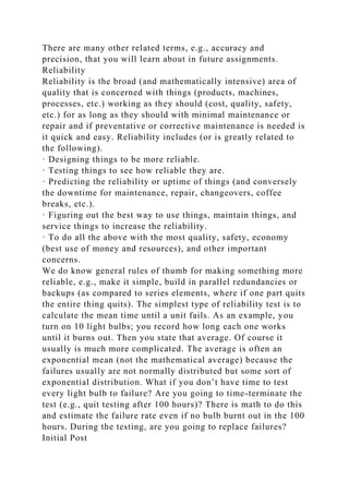 There are many other related terms, e.g., accuracy and
precision, that you will learn about in future assignments.
Reliability
Reliability is the broad (and mathematically intensive) area of
quality that is concerned with things (products, machines,
processes, etc.) working as they should (cost, quality, safety,
etc.) for as long as they should with minimal maintenance or
repair and if preventative or corrective maintenance is needed is
it quick and easy. Reliability includes (or is greatly related to
the following).
· Designing things to be more reliable.
· Testing things to see how reliable they are.
· Predicting the reliability or uptime of things (and conversely
the downtime for maintenance, repair, changeovers, coffee
breaks, etc.).
· Figuring out the best way to use things, maintain things, and
service things to increase the reliability.
· To do all the above with the most quality, safety, economy
(best use of money and resources), and other important
concerns.
We do know general rules of thumb for making something more
reliable, e.g., make it simple, build in parallel redundancies or
backups (as compared to series elements, where if one part quits
the entire thing quits). The simplest type of reliability test is to
calculate the mean time until a unit fails. As an example, you
turn on 10 light bulbs; you record how long each one works
until it burns out. Then you state that average. Of course it
usually is much more complicated. The average is often an
exponential mean (not the mathematical average) because the
failures usually are not normally distributed but some sort of
exponential distribution. What if you don’t have time to test
every light bulb to failure? Are you going to time-terminate the
test (e.g., quit testing after 100 hours)? There is math to do this
and estimate the failure rate even if no bulb burnt out in the 100
hours. During the testing, are you going to replace failures?
Initial Post
 