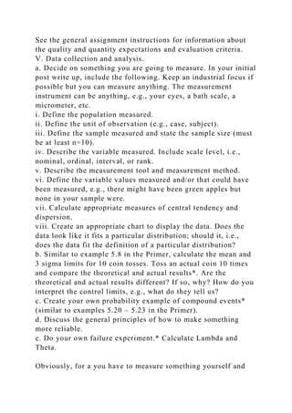 See the general assignment instructions for information about
the quality and quantity expectations and evaluation criteria.
V. Data collection and analysis.
a. Decide on something you are going to measure. In your initial
post write up, include the following. Keep an industrial focus if
possible but you can measure anything. The measurement
instrument can be anything, e.g., your eyes, a bath scale, a
micrometer, etc.
i. Define the population measured.
ii. Define the unit of observation (e.g., case, subject).
iii. Define the sample measured and state the sample size (must
be at least n=10).
iv. Describe the variable measured. Include scale level, i.e.,
nominal, ordinal, interval, or rank.
v. Describe the measurement tool and measurement method.
vi. Define the variable values measured and/or that could have
been measured, e.g., there might have been green apples but
none in your sample were.
vii. Calculate appropriate measures of central tendency and
dispersion.
viii. Create an appropriate chart to display the data. Does the
data look like it fits a particular distribution; should it, i.e.,
does the data fit the definition of a particular distribution?
b. Similar to example 5.8 in the Primer, calculate the mean and
3 sigma limits for 10 coin tosses. Toss an actual coin 10 times
and compare the theoretical and actual results*. Are the
theoretical and actual results different? If so, why? How do you
interpret the control limits, e.g., what do they tell us?
c. Create your own probability example of compound events*
(similar to examples 5.20 – 5.23 in the Primer).
d. Discuss the general principles of how to make something
more reliable.
e. Do your own failure experiment.* Calculate Lambda and
Theta.
Obviously, for a you have to measure something yourself and
 