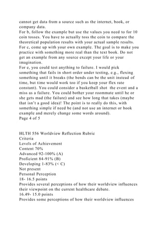 cannot get data from a source such as the internet, book, or
company data.
For b, follow the example but use the values you need to for 10
coin tosses. You have to actually toss the coin to compare the
theoretical population results with your actual sample results.
For c, come up with your own example. The goal is to make you
practice with something more real than the text book. Do not
get an example from any source except your life or your
imagination.
For e, you could test anything to failure. I would pick
something that fails in short order under testing, e.g., flexing
something until it breaks (the bends can be the unit instead of
time, but time would work too if you keep your flex rate
constant). You could consider a basketball shot the event and a
miss as a failure. You could bother your roommate until he or
she gets mad (the failure) and see how long that takes (maybe
that isn’t a good idea)! The point is to really do this, with
something simple if need be (and not use an internet or book
example and merely change some words around).
Page 4 of 5
HLTH 556 Worldview Reflection Rubric
Criteria
Levels of Achievement
Content 70%
Advanced 92-100% (A)
Proficient 84-91% (B)
Developing 1-83% (< C)
Not present
Personal Perception
18- 16.5 points
Provides several perceptions of how their worldview influences
their viewpoint on the current healthcare debate.
16.49- 15.0 points
Provides some perceptions of how their worldview influences
 