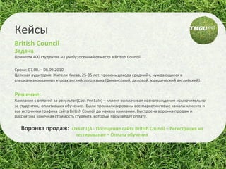 Задача  Привести 400 студентов на учебу: осенний семестр в  British Council Сроки: 07.08. – 08.09.2010 Целевая аудитория: Жители Киева, 25-35 лет, уровень дохода средний+, нуждающиеся в специализированных курсах английского языка (финансовый, деловой, юридический английский). Решение: Кампания с оплатой за результат(Cost Per Sale) – клиент выплачивал вознаграждение исключительно за студентов,  оплативших обучение.  Были проанализированы все маркетинговые каналы клиента и все источники трафика сайта British Council до начала кампании. Выстроена воронка продаж и расcчитана конечная стоимость студента, который произведет оплату. Воронка продаж:  Охват ЦА - Посещение сайта British Council – Регистрация на тестирование – Оплата обучения Кейсы British Council 