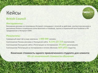 Инструменты:  Баннерная реклама на популярных Интернет-площадках с оплатой за действие, контекстная реклама и рекламные блоки в социальных сетях Вконтакте и F acebook , группа в социальной сети Facebook и PR-продвижение в Интернет-СМИ. Результаты:  Суммарный охват ЦА в ходе кампании:  1 000 000  человек. Соотношение Показы рекламы и Посещения сайта:  0,13%  ( 22 219  посетителей). Соотношение Посещения сайта и Регистрация на тестирование:  3%  ( 641  регистрация). Соотношение Регистрация на тестирование и оплата обучения:  66%  ( 423  студента). Конечная стоимость одного привлеченного студента для клиента:  4 % от оплаченной стоимости обучения Кейсы British Council 