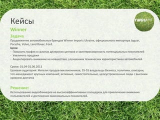 Задача  Продвижение автомобильных брендов  Winner Imports Ukraine,  официального импортера  Jaguar ,  Porsche, Volvo, Land Rover, Ford. Цел и :  -  Повысить трафик в салонах дилерских центров и заинтересованность потенциальных покупателей -  Увеличить продажи -  Акцентировать внимание на новшествах, улучшениях технических характеристиках автомобилей Сроки: 01.04-01.06.2011 Целевая аудитория: Жители городов-миллионников, 35-55 владельцы бизнеса, политики, олигархи, топ-менеджмент крупных компаний; активные, самостоятельные, целеустремленные люди с высоким уровнем достатка Решение: Использование видеобаннеров на в ысокоаффинитивных площадках  для привлечения внимания пользователей и достижения максимальных показателей. Кейсы Winner 