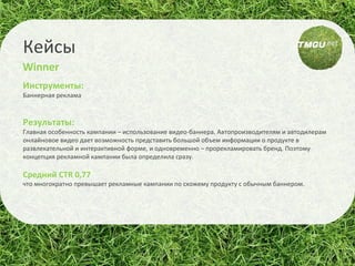 Инструменты:  Баннерная реклама Результаты:  Главная особенность кампании – использование видео-баннера. Автопроизводителям и автодилерам онлайновое видео дает возможность представить большой объем информации о продукте в развлекательной и интерактивной форме, и одновременно – прорекламировать бренд. Поэтому концепция рекламной кампании была определила сразу.  Средний CTR 0,77   что многократно превышает рекламные кампании по схожему продукту с обычным баннером. Кейсы Winner 
