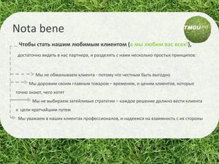 Чтобы стать нашим любимым клиентом   ( а мы любим вас всех! ),  достаточно видеть в нас партнера, и разделять с нами несколько простых принципов: Мы не обманываем клиента - потому что честным быть выгодно Мы дорожим своим главным товаром – временем, и ценим клиентов, которые точно знают, чего хотят Мы не выбираем затейливые стратегии – каждое решение должно вести клиента к  цели кратчайшим путем Мы уважаем в наших клиентах профессионалов, и надеемся на взаимность с их стороны Nota bene 
