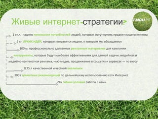 1 ст.л.   нашего  понимания потребностей   людей, которые могут купить продукт нашего клиента 5 кг  ЯРКИХ ИДЕЙ , которые понравятся людям, к которым мы обращаемся 100 м  профессионально сделанных  рекламных материалов   для кампании инструменты , которые будут наиболее эффективными для данной задачи: медийная и медийно-контекстная реклама, нью-медиа, продвижение в соцсетях и сервисах — по вкусу 0,75 л   качественной и честной  аналитики 300 г  грамотных рекомендаций  по дальнейшему использованию сети Интернет 24ч  гибких условий  работы с нами Живые   интернет- стратегии ? 